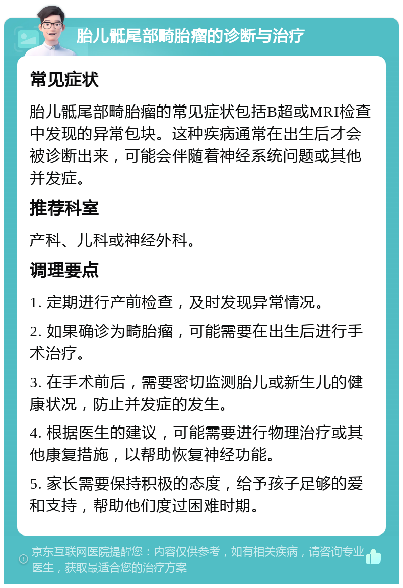 胎儿骶尾部畸胎瘤的诊断与治疗 常见症状 胎儿骶尾部畸胎瘤的常见症状包括B超或MRI检查中发现的异常包块。这种疾病通常在出生后才会被诊断出来，可能会伴随着神经系统问题或其他并发症。 推荐科室 产科、儿科或神经外科。 调理要点 1. 定期进行产前检查，及时发现异常情况。 2. 如果确诊为畸胎瘤，可能需要在出生后进行手术治疗。 3. 在手术前后，需要密切监测胎儿或新生儿的健康状况，防止并发症的发生。 4. 根据医生的建议，可能需要进行物理治疗或其他康复措施，以帮助恢复神经功能。 5. 家长需要保持积极的态度，给予孩子足够的爱和支持，帮助他们度过困难时期。