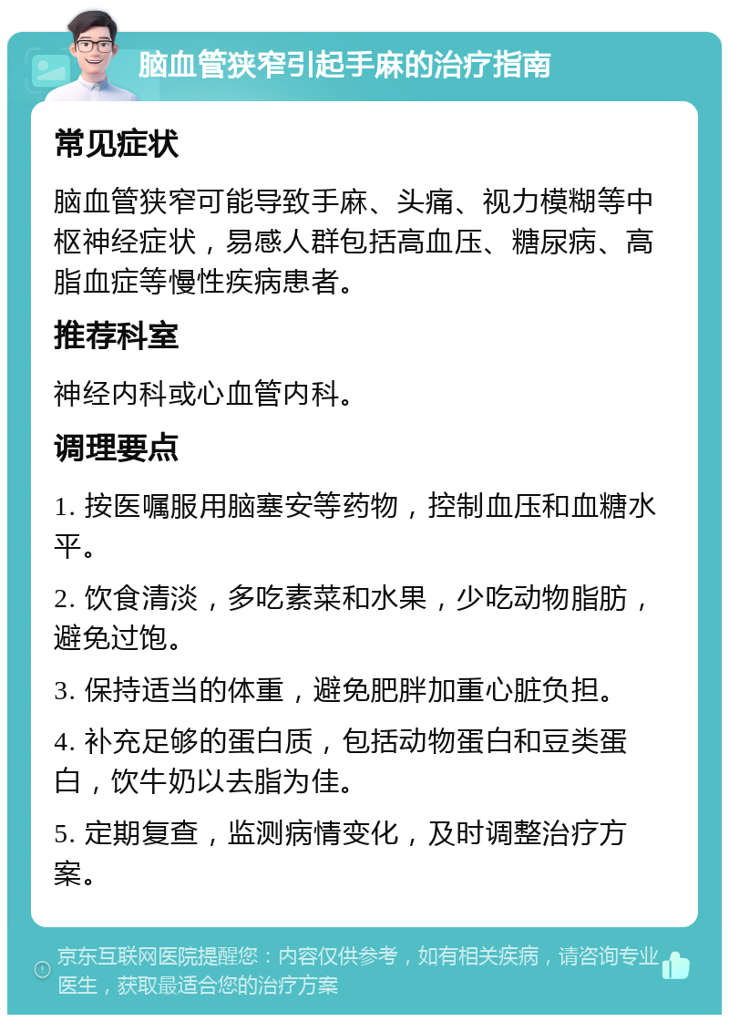 脑血管狭窄引起手麻的治疗指南 常见症状 脑血管狭窄可能导致手麻、头痛、视力模糊等中枢神经症状，易感人群包括高血压、糖尿病、高脂血症等慢性疾病患者。 推荐科室 神经内科或心血管内科。 调理要点 1. 按医嘱服用脑塞安等药物，控制血压和血糖水平。 2. 饮食清淡，多吃素菜和水果，少吃动物脂肪，避免过饱。 3. 保持适当的体重，避免肥胖加重心脏负担。 4. 补充足够的蛋白质，包括动物蛋白和豆类蛋白，饮牛奶以去脂为佳。 5. 定期复查，监测病情变化，及时调整治疗方案。