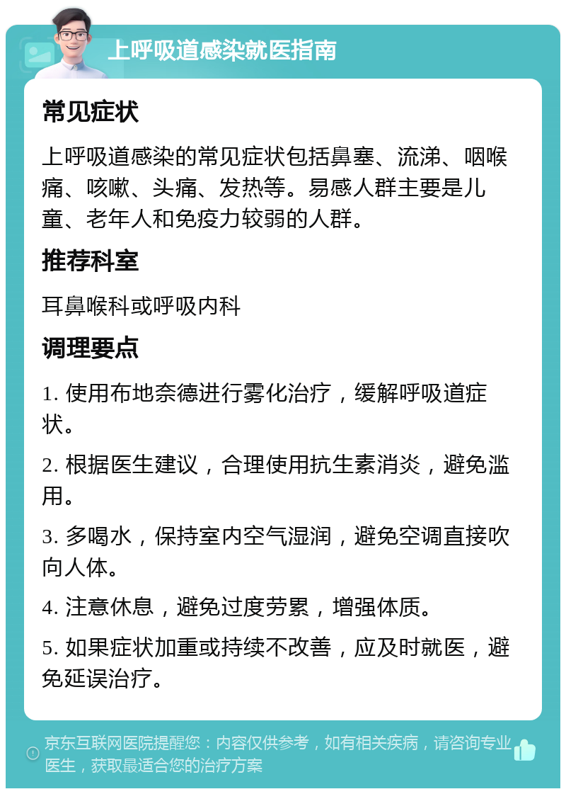 上呼吸道感染就医指南 常见症状 上呼吸道感染的常见症状包括鼻塞、流涕、咽喉痛、咳嗽、头痛、发热等。易感人群主要是儿童、老年人和免疫力较弱的人群。 推荐科室 耳鼻喉科或呼吸内科 调理要点 1. 使用布地奈德进行雾化治疗，缓解呼吸道症状。 2. 根据医生建议，合理使用抗生素消炎，避免滥用。 3. 多喝水，保持室内空气湿润，避免空调直接吹向人体。 4. 注意休息，避免过度劳累，增强体质。 5. 如果症状加重或持续不改善，应及时就医，避免延误治疗。