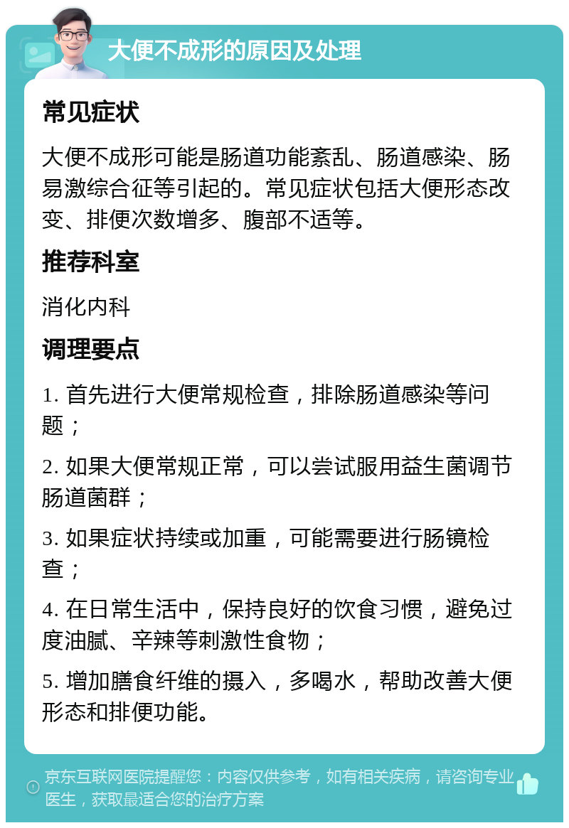 大便不成形的原因及处理 常见症状 大便不成形可能是肠道功能紊乱、肠道感染、肠易激综合征等引起的。常见症状包括大便形态改变、排便次数增多、腹部不适等。 推荐科室 消化内科 调理要点 1. 首先进行大便常规检查，排除肠道感染等问题； 2. 如果大便常规正常，可以尝试服用益生菌调节肠道菌群； 3. 如果症状持续或加重，可能需要进行肠镜检查； 4. 在日常生活中，保持良好的饮食习惯，避免过度油腻、辛辣等刺激性食物； 5. 增加膳食纤维的摄入，多喝水，帮助改善大便形态和排便功能。