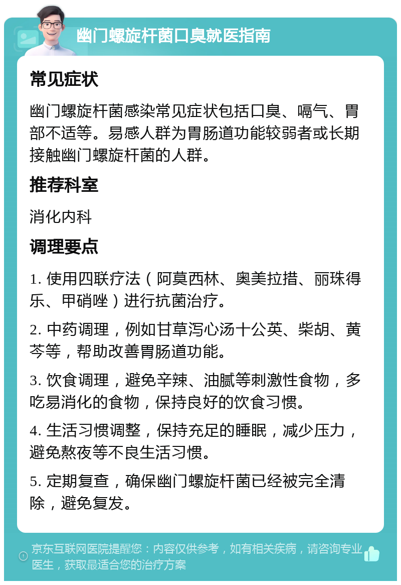 幽门螺旋杆菌口臭就医指南 常见症状 幽门螺旋杆菌感染常见症状包括口臭、嗝气、胃部不适等。易感人群为胃肠道功能较弱者或长期接触幽门螺旋杆菌的人群。 推荐科室 消化内科 调理要点 1. 使用四联疗法（阿莫西林、奥美拉措、丽珠得乐、甲硝唑）进行抗菌治疗。 2. 中药调理，例如甘草泻心汤十公英、柴胡、黄芩等，帮助改善胃肠道功能。 3. 饮食调理，避免辛辣、油腻等刺激性食物，多吃易消化的食物，保持良好的饮食习惯。 4. 生活习惯调整，保持充足的睡眠，减少压力，避免熬夜等不良生活习惯。 5. 定期复查，确保幽门螺旋杆菌已经被完全清除，避免复发。