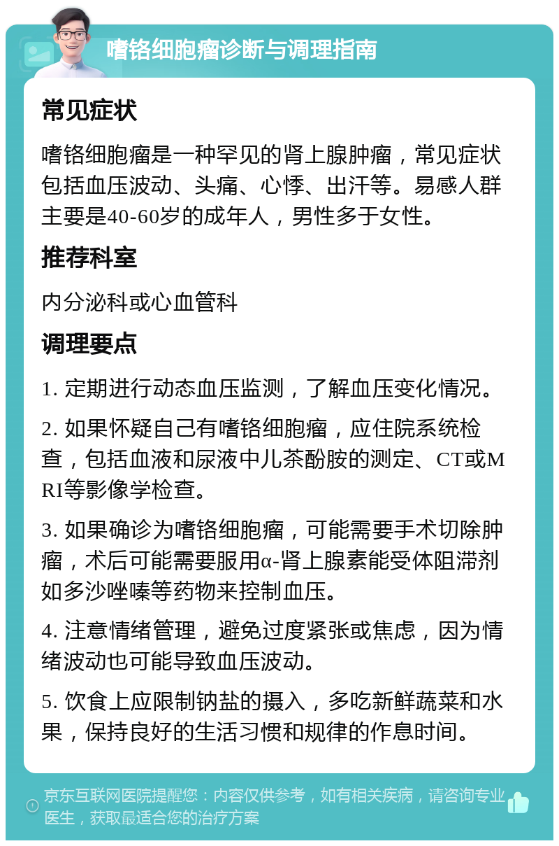 嗜铬细胞瘤诊断与调理指南 常见症状 嗜铬细胞瘤是一种罕见的肾上腺肿瘤，常见症状包括血压波动、头痛、心悸、出汗等。易感人群主要是40-60岁的成年人，男性多于女性。 推荐科室 内分泌科或心血管科 调理要点 1. 定期进行动态血压监测，了解血压变化情况。 2. 如果怀疑自己有嗜铬细胞瘤，应住院系统检查，包括血液和尿液中儿茶酚胺的测定、CT或MRI等影像学检查。 3. 如果确诊为嗜铬细胞瘤，可能需要手术切除肿瘤，术后可能需要服用α-肾上腺素能受体阻滞剂如多沙唑嗪等药物来控制血压。 4. 注意情绪管理，避免过度紧张或焦虑，因为情绪波动也可能导致血压波动。 5. 饮食上应限制钠盐的摄入，多吃新鲜蔬菜和水果，保持良好的生活习惯和规律的作息时间。