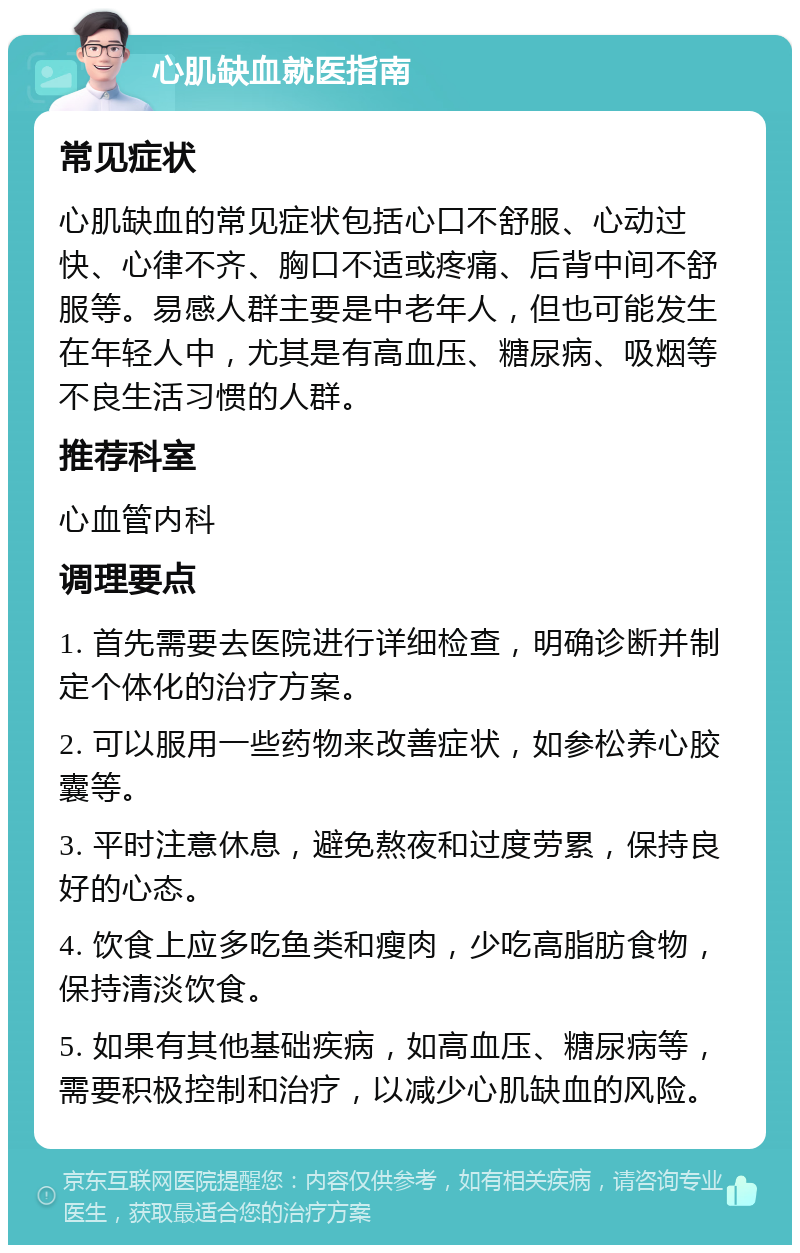 心肌缺血就医指南 常见症状 心肌缺血的常见症状包括心口不舒服、心动过快、心律不齐、胸口不适或疼痛、后背中间不舒服等。易感人群主要是中老年人，但也可能发生在年轻人中，尤其是有高血压、糖尿病、吸烟等不良生活习惯的人群。 推荐科室 心血管内科 调理要点 1. 首先需要去医院进行详细检查，明确诊断并制定个体化的治疗方案。 2. 可以服用一些药物来改善症状，如参松养心胶囊等。 3. 平时注意休息，避免熬夜和过度劳累，保持良好的心态。 4. 饮食上应多吃鱼类和瘦肉，少吃高脂肪食物，保持清淡饮食。 5. 如果有其他基础疾病，如高血压、糖尿病等，需要积极控制和治疗，以减少心肌缺血的风险。