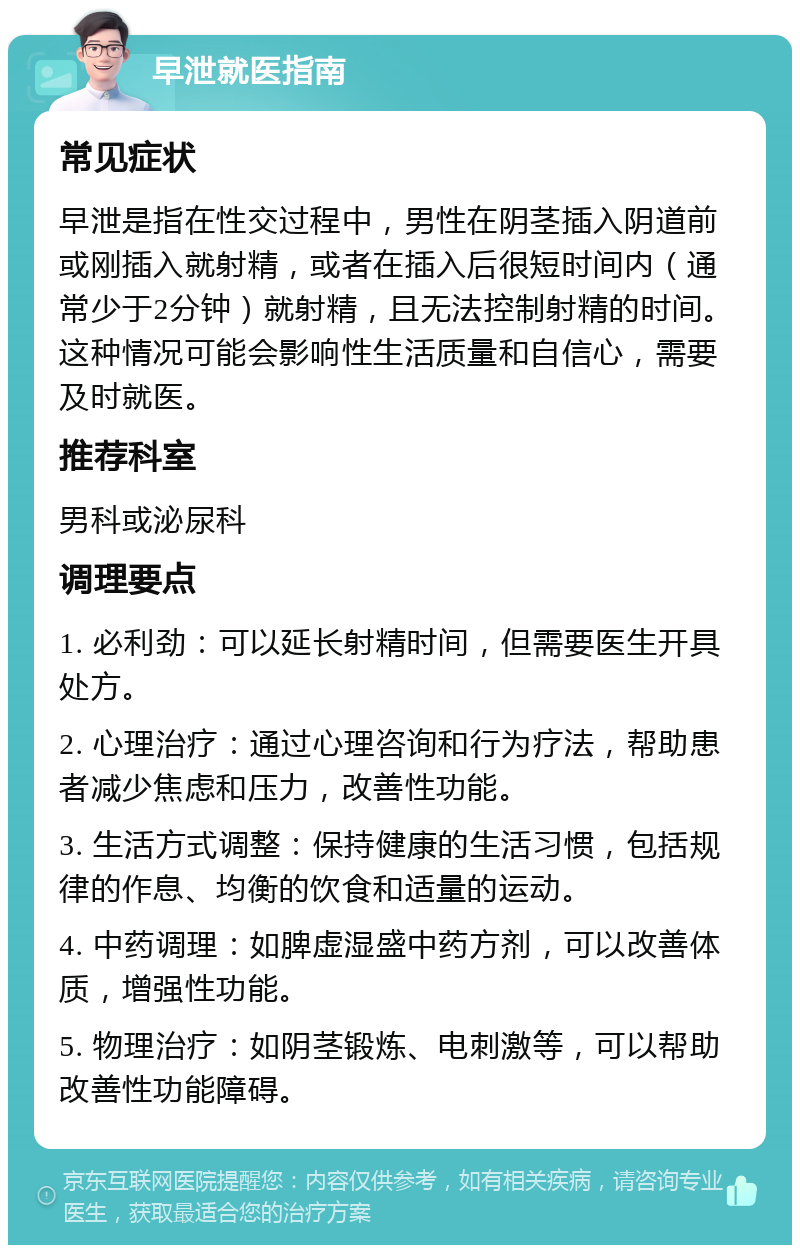 早泄就医指南 常见症状 早泄是指在性交过程中，男性在阴茎插入阴道前或刚插入就射精，或者在插入后很短时间内（通常少于2分钟）就射精，且无法控制射精的时间。这种情况可能会影响性生活质量和自信心，需要及时就医。 推荐科室 男科或泌尿科 调理要点 1. 必利劲：可以延长射精时间，但需要医生开具处方。 2. 心理治疗：通过心理咨询和行为疗法，帮助患者减少焦虑和压力，改善性功能。 3. 生活方式调整：保持健康的生活习惯，包括规律的作息、均衡的饮食和适量的运动。 4. 中药调理：如脾虚湿盛中药方剂，可以改善体质，增强性功能。 5. 物理治疗：如阴茎锻炼、电刺激等，可以帮助改善性功能障碍。