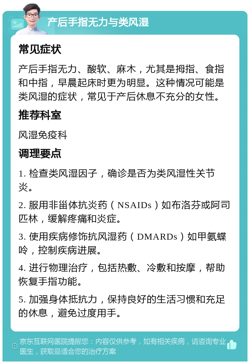 产后手指无力与类风湿 常见症状 产后手指无力、酸软、麻木，尤其是拇指、食指和中指，早晨起床时更为明显。这种情况可能是类风湿的症状，常见于产后休息不充分的女性。 推荐科室 风湿免疫科 调理要点 1. 检查类风湿因子，确诊是否为类风湿性关节炎。 2. 服用非甾体抗炎药（NSAIDs）如布洛芬或阿司匹林，缓解疼痛和炎症。 3. 使用疾病修饰抗风湿药（DMARDs）如甲氨蝶呤，控制疾病进展。 4. 进行物理治疗，包括热敷、冷敷和按摩，帮助恢复手指功能。 5. 加强身体抵抗力，保持良好的生活习惯和充足的休息，避免过度用手。