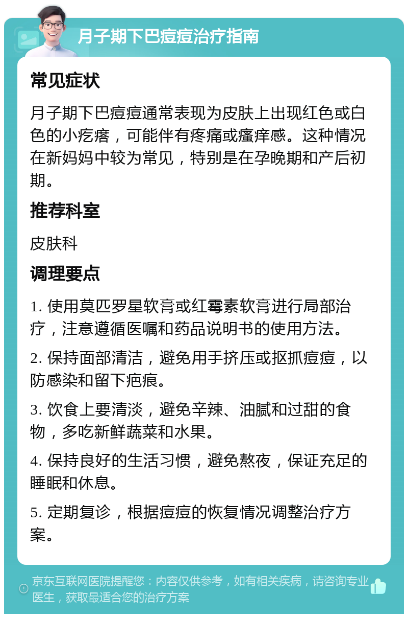 月子期下巴痘痘治疗指南 常见症状 月子期下巴痘痘通常表现为皮肤上出现红色或白色的小疙瘩，可能伴有疼痛或瘙痒感。这种情况在新妈妈中较为常见，特别是在孕晚期和产后初期。 推荐科室 皮肤科 调理要点 1. 使用莫匹罗星软膏或红霉素软膏进行局部治疗，注意遵循医嘱和药品说明书的使用方法。 2. 保持面部清洁，避免用手挤压或抠抓痘痘，以防感染和留下疤痕。 3. 饮食上要清淡，避免辛辣、油腻和过甜的食物，多吃新鲜蔬菜和水果。 4. 保持良好的生活习惯，避免熬夜，保证充足的睡眠和休息。 5. 定期复诊，根据痘痘的恢复情况调整治疗方案。