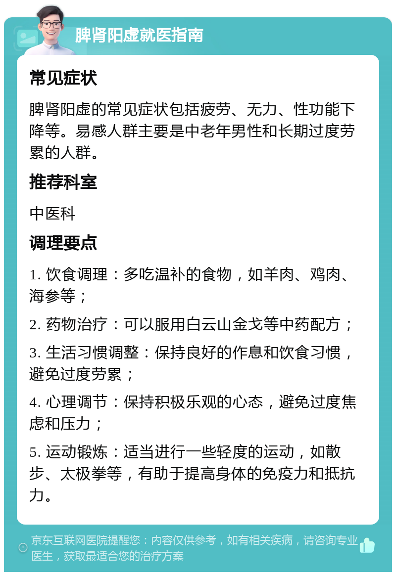 脾肾阳虚就医指南 常见症状 脾肾阳虚的常见症状包括疲劳、无力、性功能下降等。易感人群主要是中老年男性和长期过度劳累的人群。 推荐科室 中医科 调理要点 1. 饮食调理：多吃温补的食物，如羊肉、鸡肉、海参等； 2. 药物治疗：可以服用白云山金戈等中药配方； 3. 生活习惯调整：保持良好的作息和饮食习惯，避免过度劳累； 4. 心理调节：保持积极乐观的心态，避免过度焦虑和压力； 5. 运动锻炼：适当进行一些轻度的运动，如散步、太极拳等，有助于提高身体的免疫力和抵抗力。