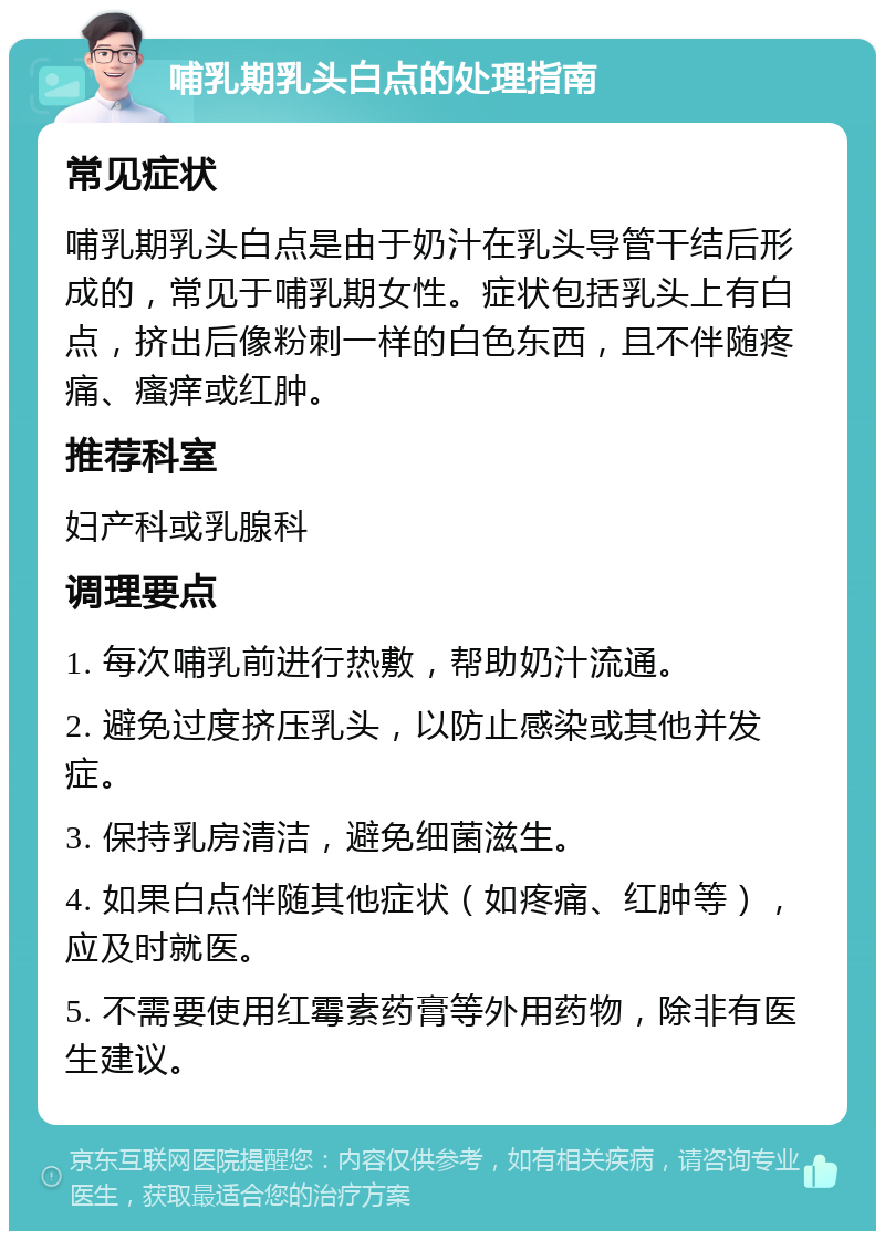 哺乳期乳头白点的处理指南 常见症状 哺乳期乳头白点是由于奶汁在乳头导管干结后形成的，常见于哺乳期女性。症状包括乳头上有白点，挤出后像粉刺一样的白色东西，且不伴随疼痛、瘙痒或红肿。 推荐科室 妇产科或乳腺科 调理要点 1. 每次哺乳前进行热敷，帮助奶汁流通。 2. 避免过度挤压乳头，以防止感染或其他并发症。 3. 保持乳房清洁，避免细菌滋生。 4. 如果白点伴随其他症状（如疼痛、红肿等），应及时就医。 5. 不需要使用红霉素药膏等外用药物，除非有医生建议。