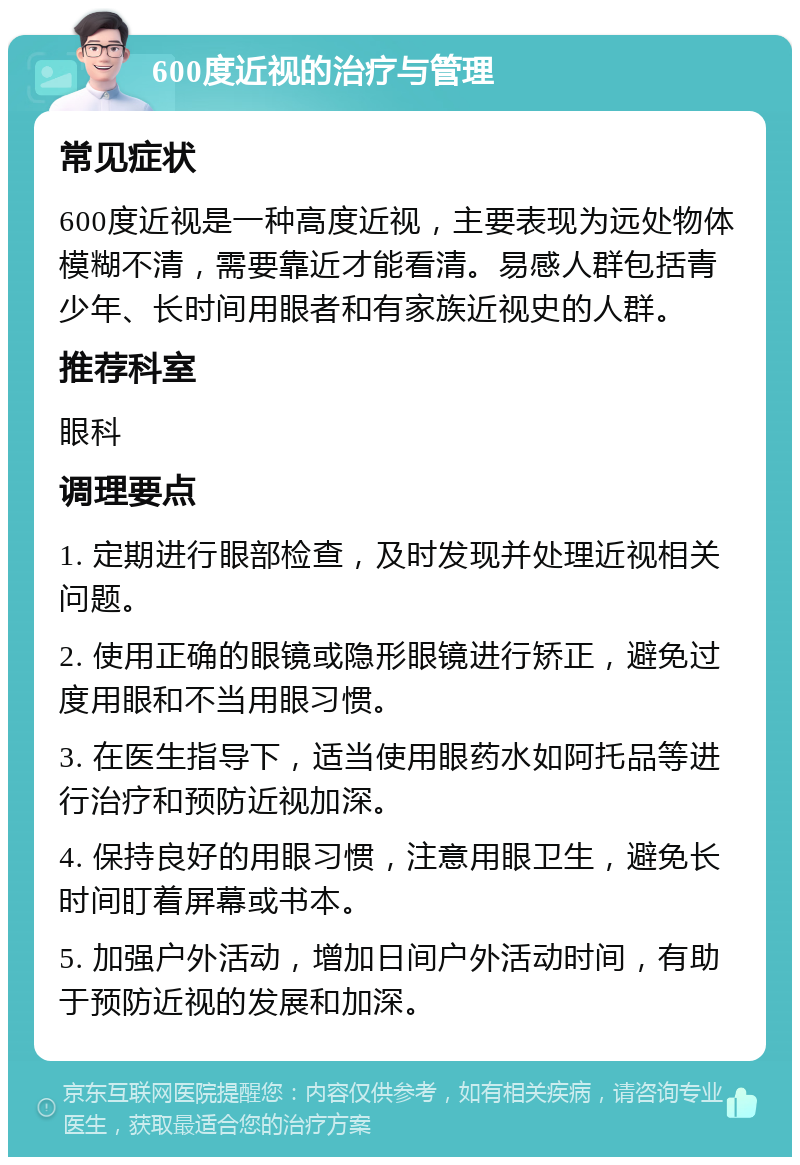 600度近视的治疗与管理 常见症状 600度近视是一种高度近视，主要表现为远处物体模糊不清，需要靠近才能看清。易感人群包括青少年、长时间用眼者和有家族近视史的人群。 推荐科室 眼科 调理要点 1. 定期进行眼部检查，及时发现并处理近视相关问题。 2. 使用正确的眼镜或隐形眼镜进行矫正，避免过度用眼和不当用眼习惯。 3. 在医生指导下，适当使用眼药水如阿托品等进行治疗和预防近视加深。 4. 保持良好的用眼习惯，注意用眼卫生，避免长时间盯着屏幕或书本。 5. 加强户外活动，增加日间户外活动时间，有助于预防近视的发展和加深。