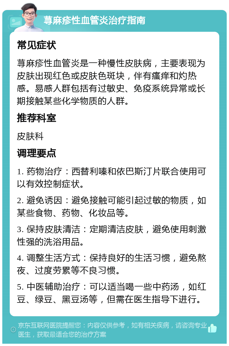 荨麻疹性血管炎治疗指南 常见症状 荨麻疹性血管炎是一种慢性皮肤病，主要表现为皮肤出现红色或皮肤色斑块，伴有瘙痒和灼热感。易感人群包括有过敏史、免疫系统异常或长期接触某些化学物质的人群。 推荐科室 皮肤科 调理要点 1. 药物治疗：西替利嗪和依巴斯汀片联合使用可以有效控制症状。 2. 避免诱因：避免接触可能引起过敏的物质，如某些食物、药物、化妆品等。 3. 保持皮肤清洁：定期清洁皮肤，避免使用刺激性强的洗浴用品。 4. 调整生活方式：保持良好的生活习惯，避免熬夜、过度劳累等不良习惯。 5. 中医辅助治疗：可以适当喝一些中药汤，如红豆、绿豆、黑豆汤等，但需在医生指导下进行。