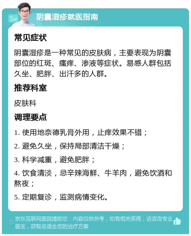 阴囊湿疹就医指南 常见症状 阴囊湿疹是一种常见的皮肤病，主要表现为阴囊部位的红斑、瘙痒、渗液等症状。易感人群包括久坐、肥胖、出汗多的人群。 推荐科室 皮肤科 调理要点 1. 使用地奈德乳膏外用，止痒效果不错； 2. 避免久坐，保持局部清洁干燥； 3. 科学减重，避免肥胖； 4. 饮食清淡，忌辛辣海鲜、牛羊肉，避免饮酒和熬夜； 5. 定期复诊，监测病情变化。