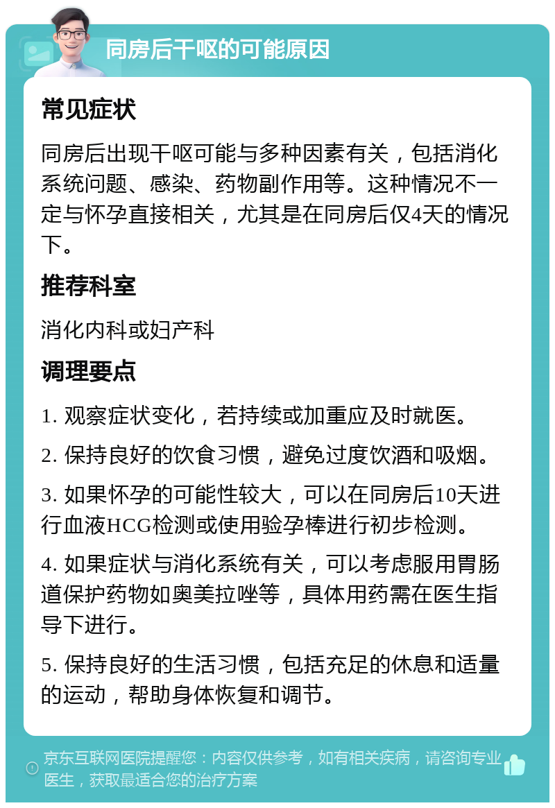 同房后干呕的可能原因 常见症状 同房后出现干呕可能与多种因素有关，包括消化系统问题、感染、药物副作用等。这种情况不一定与怀孕直接相关，尤其是在同房后仅4天的情况下。 推荐科室 消化内科或妇产科 调理要点 1. 观察症状变化，若持续或加重应及时就医。 2. 保持良好的饮食习惯，避免过度饮酒和吸烟。 3. 如果怀孕的可能性较大，可以在同房后10天进行血液HCG检测或使用验孕棒进行初步检测。 4. 如果症状与消化系统有关，可以考虑服用胃肠道保护药物如奥美拉唑等，具体用药需在医生指导下进行。 5. 保持良好的生活习惯，包括充足的休息和适量的运动，帮助身体恢复和调节。