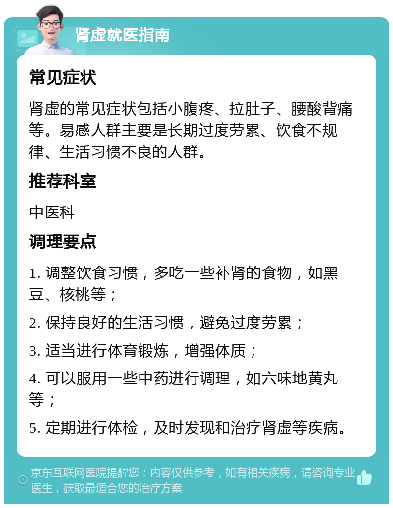 肾虚就医指南 常见症状 肾虚的常见症状包括小腹疼、拉肚子、腰酸背痛等。易感人群主要是长期过度劳累、饮食不规律、生活习惯不良的人群。 推荐科室 中医科 调理要点 1. 调整饮食习惯，多吃一些补肾的食物，如黑豆、核桃等； 2. 保持良好的生活习惯，避免过度劳累； 3. 适当进行体育锻炼，增强体质； 4. 可以服用一些中药进行调理，如六味地黄丸等； 5. 定期进行体检，及时发现和治疗肾虚等疾病。