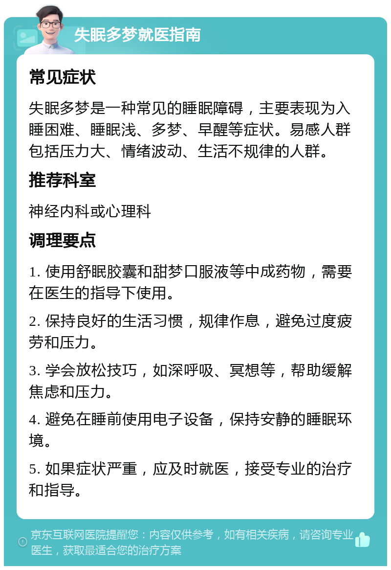 失眠多梦就医指南 常见症状 失眠多梦是一种常见的睡眠障碍，主要表现为入睡困难、睡眠浅、多梦、早醒等症状。易感人群包括压力大、情绪波动、生活不规律的人群。 推荐科室 神经内科或心理科 调理要点 1. 使用舒眠胶囊和甜梦口服液等中成药物，需要在医生的指导下使用。 2. 保持良好的生活习惯，规律作息，避免过度疲劳和压力。 3. 学会放松技巧，如深呼吸、冥想等，帮助缓解焦虑和压力。 4. 避免在睡前使用电子设备，保持安静的睡眠环境。 5. 如果症状严重，应及时就医，接受专业的治疗和指导。