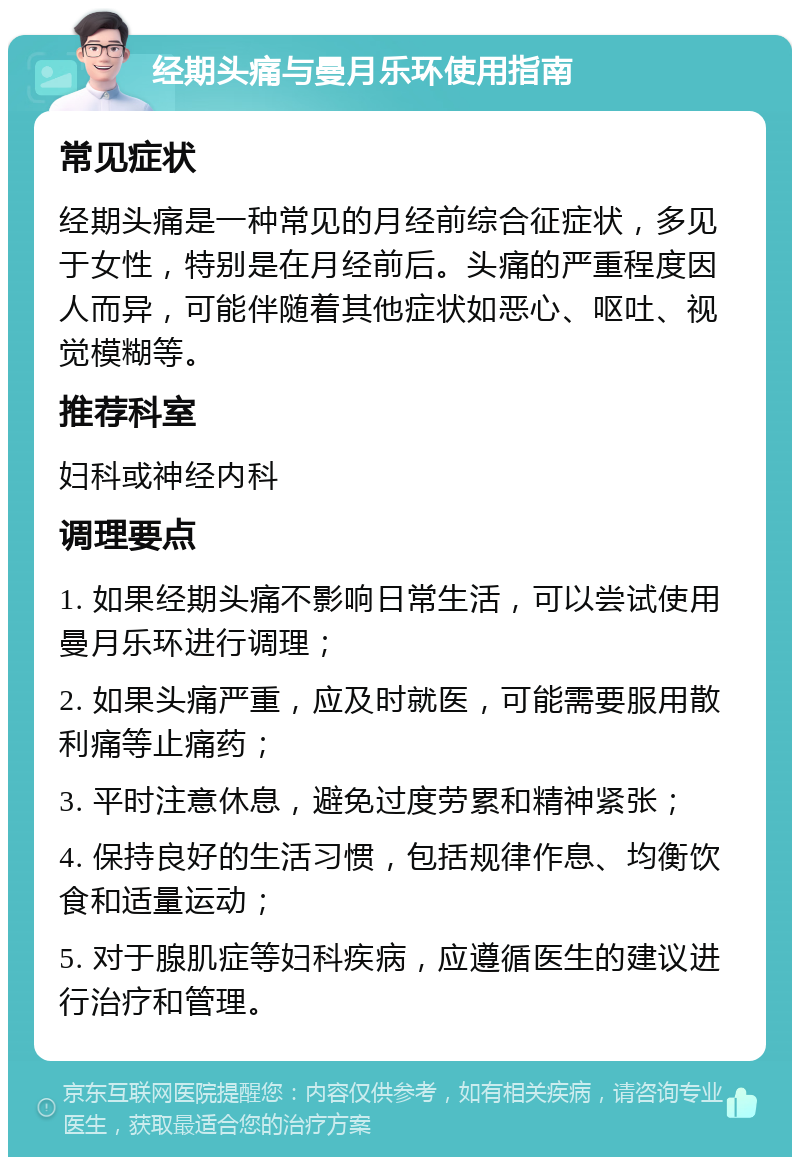 经期头痛与曼月乐环使用指南 常见症状 经期头痛是一种常见的月经前综合征症状，多见于女性，特别是在月经前后。头痛的严重程度因人而异，可能伴随着其他症状如恶心、呕吐、视觉模糊等。 推荐科室 妇科或神经内科 调理要点 1. 如果经期头痛不影响日常生活，可以尝试使用曼月乐环进行调理； 2. 如果头痛严重，应及时就医，可能需要服用散利痛等止痛药； 3. 平时注意休息，避免过度劳累和精神紧张； 4. 保持良好的生活习惯，包括规律作息、均衡饮食和适量运动； 5. 对于腺肌症等妇科疾病，应遵循医生的建议进行治疗和管理。