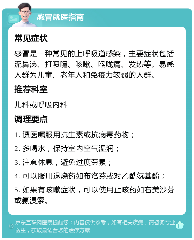 感冒就医指南 常见症状 感冒是一种常见的上呼吸道感染，主要症状包括流鼻涕、打喷嚏、咳嗽、喉咙痛、发热等。易感人群为儿童、老年人和免疫力较弱的人群。 推荐科室 儿科或呼吸内科 调理要点 1. 遵医嘱服用抗生素或抗病毒药物； 2. 多喝水，保持室内空气湿润； 3. 注意休息，避免过度劳累； 4. 可以服用退烧药如布洛芬或对乙酰氨基酚； 5. 如果有咳嗽症状，可以使用止咳药如右美沙芬或氨溴索。