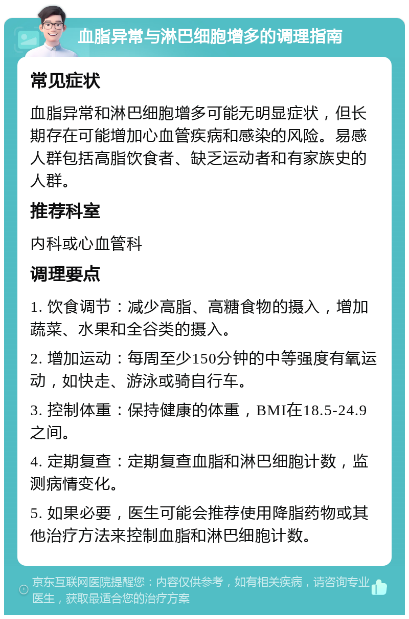 血脂异常与淋巴细胞增多的调理指南 常见症状 血脂异常和淋巴细胞增多可能无明显症状，但长期存在可能增加心血管疾病和感染的风险。易感人群包括高脂饮食者、缺乏运动者和有家族史的人群。 推荐科室 内科或心血管科 调理要点 1. 饮食调节：减少高脂、高糖食物的摄入，增加蔬菜、水果和全谷类的摄入。 2. 增加运动：每周至少150分钟的中等强度有氧运动，如快走、游泳或骑自行车。 3. 控制体重：保持健康的体重，BMI在18.5-24.9之间。 4. 定期复查：定期复查血脂和淋巴细胞计数，监测病情变化。 5. 如果必要，医生可能会推荐使用降脂药物或其他治疗方法来控制血脂和淋巴细胞计数。