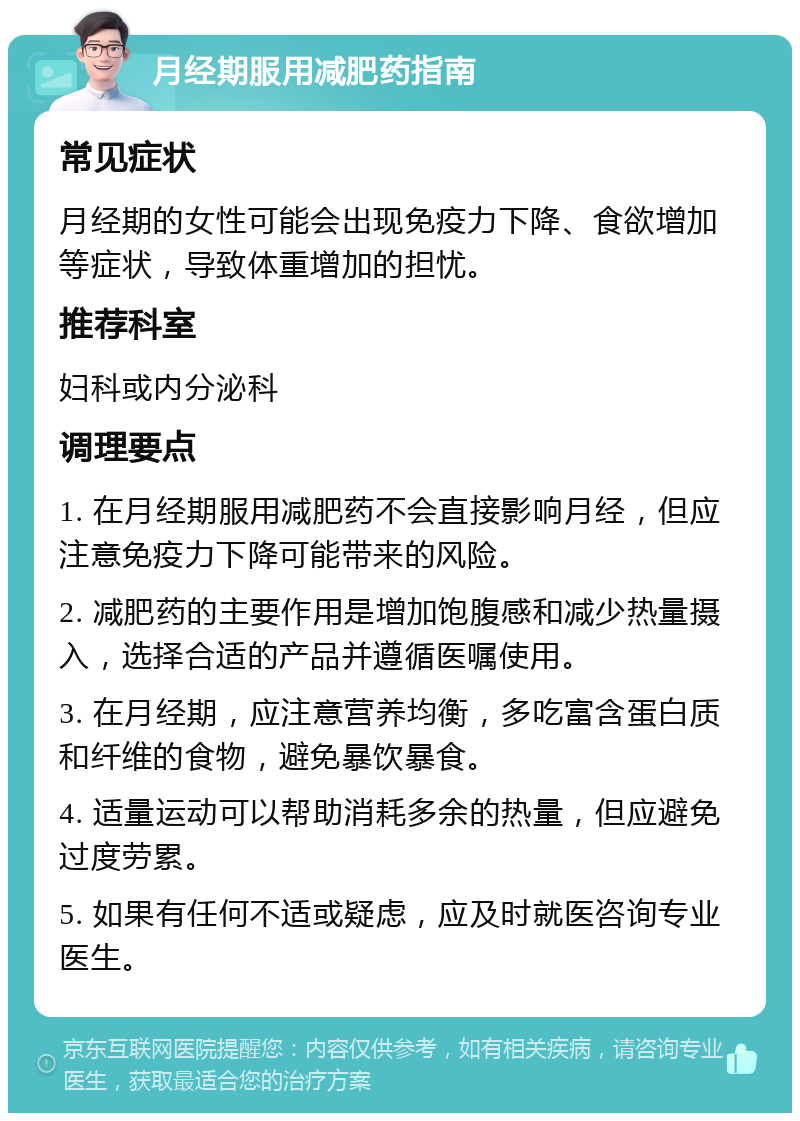 月经期服用减肥药指南 常见症状 月经期的女性可能会出现免疫力下降、食欲增加等症状，导致体重增加的担忧。 推荐科室 妇科或内分泌科 调理要点 1. 在月经期服用减肥药不会直接影响月经，但应注意免疫力下降可能带来的风险。 2. 减肥药的主要作用是增加饱腹感和减少热量摄入，选择合适的产品并遵循医嘱使用。 3. 在月经期，应注意营养均衡，多吃富含蛋白质和纤维的食物，避免暴饮暴食。 4. 适量运动可以帮助消耗多余的热量，但应避免过度劳累。 5. 如果有任何不适或疑虑，应及时就医咨询专业医生。