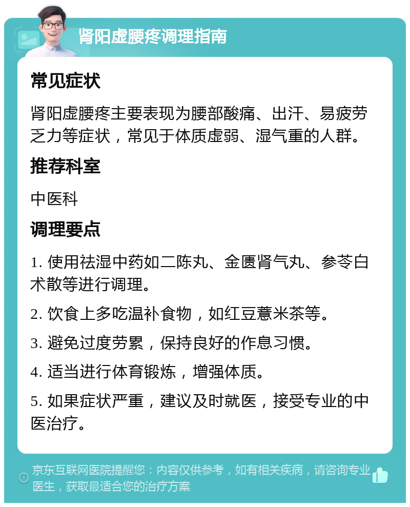 肾阳虚腰疼调理指南 常见症状 肾阳虚腰疼主要表现为腰部酸痛、出汗、易疲劳乏力等症状，常见于体质虚弱、湿气重的人群。 推荐科室 中医科 调理要点 1. 使用祛湿中药如二陈丸、金匮肾气丸、参苓白术散等进行调理。 2. 饮食上多吃温补食物，如红豆薏米茶等。 3. 避免过度劳累，保持良好的作息习惯。 4. 适当进行体育锻炼，增强体质。 5. 如果症状严重，建议及时就医，接受专业的中医治疗。