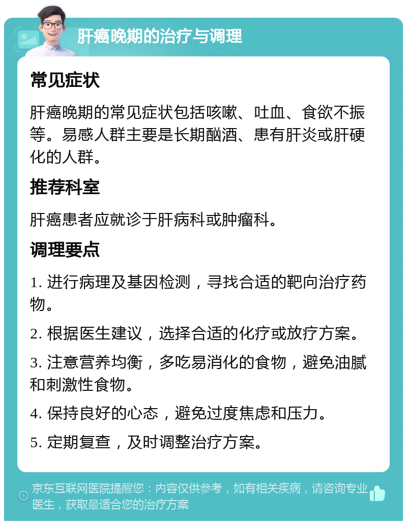 肝癌晚期的治疗与调理 常见症状 肝癌晚期的常见症状包括咳嗽、吐血、食欲不振等。易感人群主要是长期酗酒、患有肝炎或肝硬化的人群。 推荐科室 肝癌患者应就诊于肝病科或肿瘤科。 调理要点 1. 进行病理及基因检测，寻找合适的靶向治疗药物。 2. 根据医生建议，选择合适的化疗或放疗方案。 3. 注意营养均衡，多吃易消化的食物，避免油腻和刺激性食物。 4. 保持良好的心态，避免过度焦虑和压力。 5. 定期复查，及时调整治疗方案。