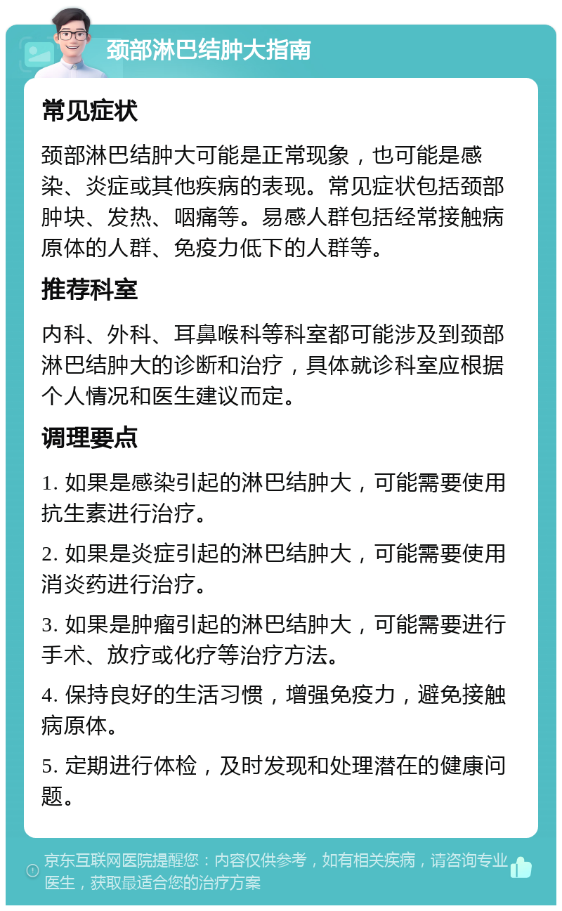 颈部淋巴结肿大指南 常见症状 颈部淋巴结肿大可能是正常现象，也可能是感染、炎症或其他疾病的表现。常见症状包括颈部肿块、发热、咽痛等。易感人群包括经常接触病原体的人群、免疫力低下的人群等。 推荐科室 内科、外科、耳鼻喉科等科室都可能涉及到颈部淋巴结肿大的诊断和治疗，具体就诊科室应根据个人情况和医生建议而定。 调理要点 1. 如果是感染引起的淋巴结肿大，可能需要使用抗生素进行治疗。 2. 如果是炎症引起的淋巴结肿大，可能需要使用消炎药进行治疗。 3. 如果是肿瘤引起的淋巴结肿大，可能需要进行手术、放疗或化疗等治疗方法。 4. 保持良好的生活习惯，增强免疫力，避免接触病原体。 5. 定期进行体检，及时发现和处理潜在的健康问题。