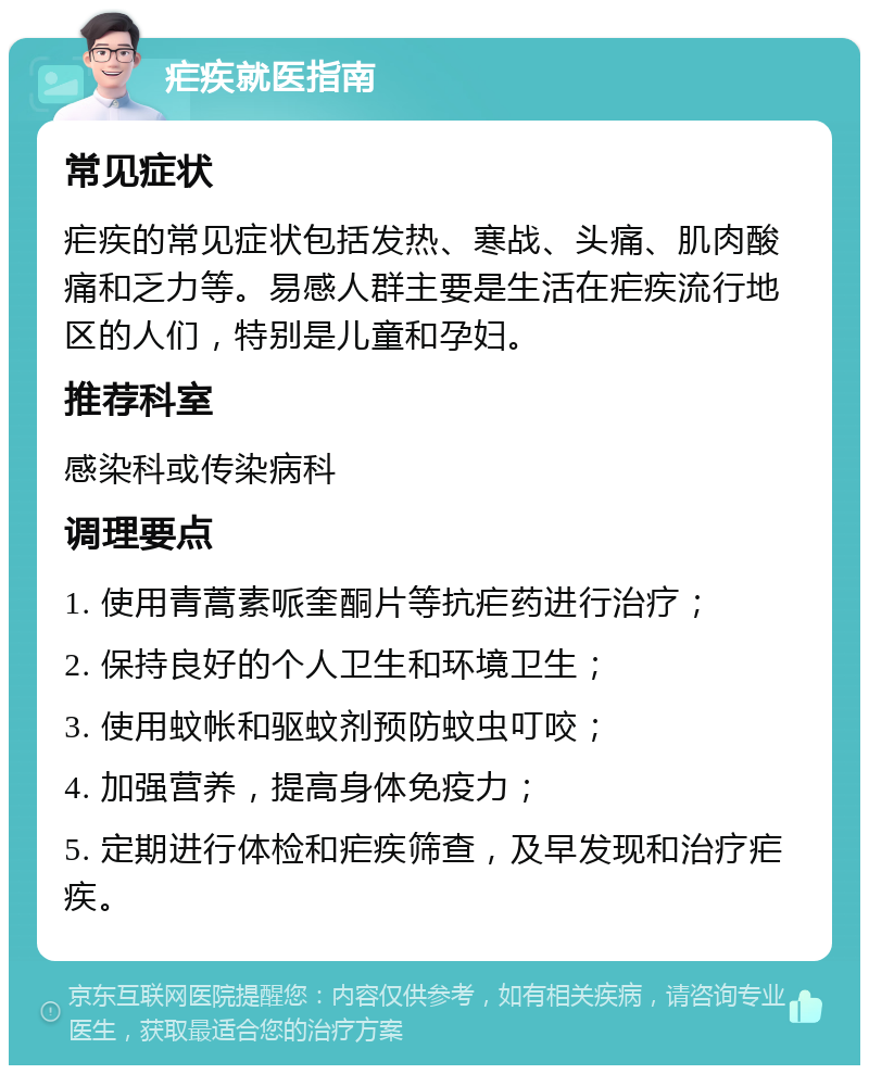 疟疾就医指南 常见症状 疟疾的常见症状包括发热、寒战、头痛、肌肉酸痛和乏力等。易感人群主要是生活在疟疾流行地区的人们，特别是儿童和孕妇。 推荐科室 感染科或传染病科 调理要点 1. 使用青蒿素哌奎酮片等抗疟药进行治疗； 2. 保持良好的个人卫生和环境卫生； 3. 使用蚊帐和驱蚊剂预防蚊虫叮咬； 4. 加强营养，提高身体免疫力； 5. 定期进行体检和疟疾筛查，及早发现和治疗疟疾。