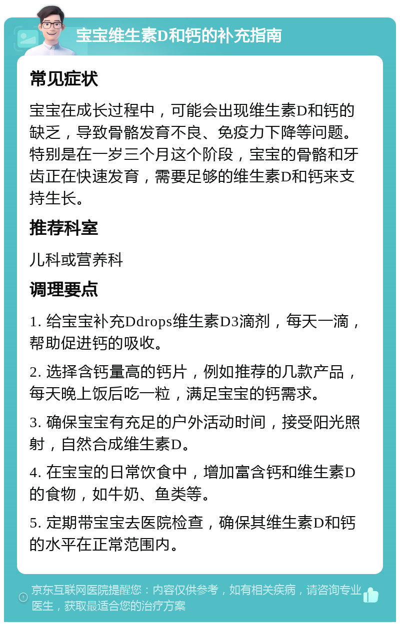 宝宝维生素D和钙的补充指南 常见症状 宝宝在成长过程中，可能会出现维生素D和钙的缺乏，导致骨骼发育不良、免疫力下降等问题。特别是在一岁三个月这个阶段，宝宝的骨骼和牙齿正在快速发育，需要足够的维生素D和钙来支持生长。 推荐科室 儿科或营养科 调理要点 1. 给宝宝补充Ddrops维生素D3滴剂，每天一滴，帮助促进钙的吸收。 2. 选择含钙量高的钙片，例如推荐的几款产品，每天晚上饭后吃一粒，满足宝宝的钙需求。 3. 确保宝宝有充足的户外活动时间，接受阳光照射，自然合成维生素D。 4. 在宝宝的日常饮食中，增加富含钙和维生素D的食物，如牛奶、鱼类等。 5. 定期带宝宝去医院检查，确保其维生素D和钙的水平在正常范围内。