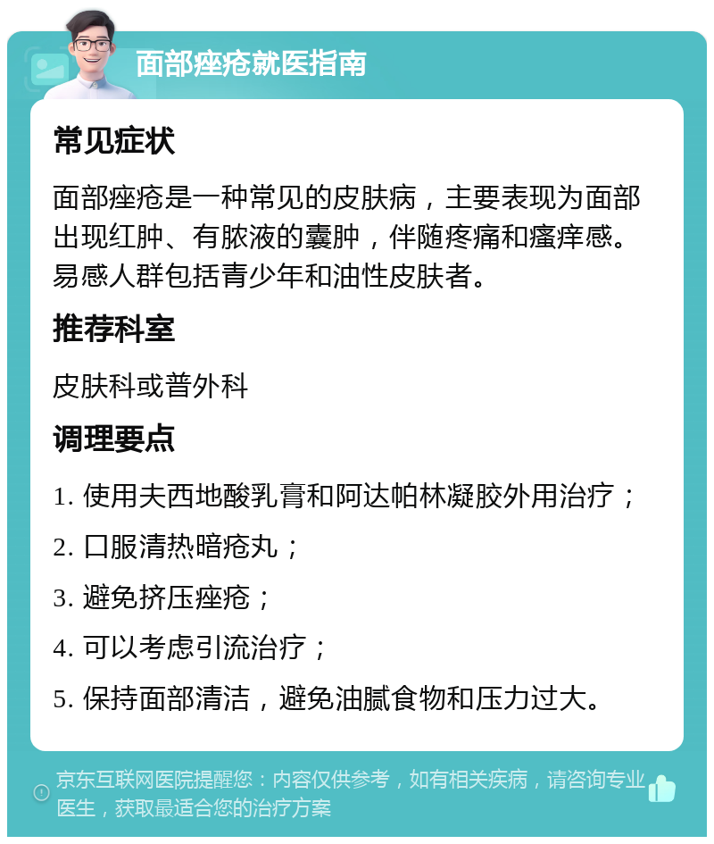 面部痤疮就医指南 常见症状 面部痤疮是一种常见的皮肤病，主要表现为面部出现红肿、有脓液的囊肿，伴随疼痛和瘙痒感。易感人群包括青少年和油性皮肤者。 推荐科室 皮肤科或普外科 调理要点 1. 使用夫西地酸乳膏和阿达帕林凝胶外用治疗； 2. 口服清热暗疮丸； 3. 避免挤压痤疮； 4. 可以考虑引流治疗； 5. 保持面部清洁，避免油腻食物和压力过大。