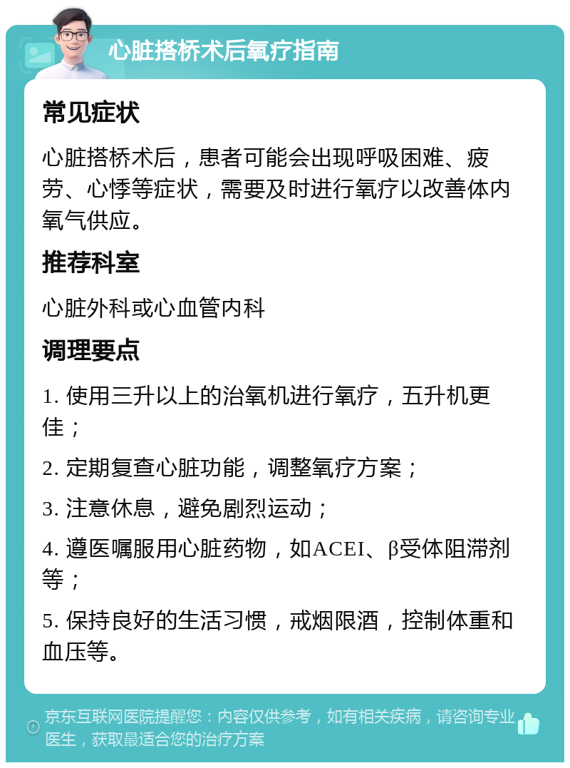 心脏搭桥术后氧疗指南 常见症状 心脏搭桥术后，患者可能会出现呼吸困难、疲劳、心悸等症状，需要及时进行氧疗以改善体内氧气供应。 推荐科室 心脏外科或心血管内科 调理要点 1. 使用三升以上的治氧机进行氧疗，五升机更佳； 2. 定期复查心脏功能，调整氧疗方案； 3. 注意休息，避免剧烈运动； 4. 遵医嘱服用心脏药物，如ACEI、β受体阻滞剂等； 5. 保持良好的生活习惯，戒烟限酒，控制体重和血压等。