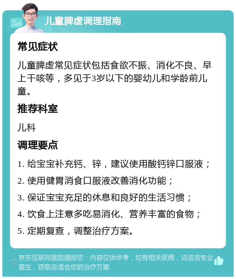 儿童脾虚调理指南 常见症状 儿童脾虚常见症状包括食欲不振、消化不良、早上干咳等，多见于3岁以下的婴幼儿和学龄前儿童。 推荐科室 儿科 调理要点 1. 给宝宝补充钙、锌，建议使用酸钙锌口服液； 2. 使用健胃消食口服液改善消化功能； 3. 保证宝宝充足的休息和良好的生活习惯； 4. 饮食上注意多吃易消化、营养丰富的食物； 5. 定期复查，调整治疗方案。