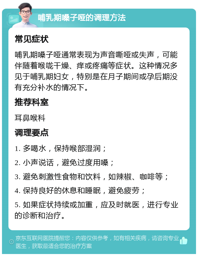 哺乳期嗓子哑的调理方法 常见症状 哺乳期嗓子哑通常表现为声音嘶哑或失声，可能伴随着喉咙干燥、痒或疼痛等症状。这种情况多见于哺乳期妇女，特别是在月子期间或孕后期没有充分补水的情况下。 推荐科室 耳鼻喉科 调理要点 1. 多喝水，保持喉部湿润； 2. 小声说话，避免过度用嗓； 3. 避免刺激性食物和饮料，如辣椒、咖啡等； 4. 保持良好的休息和睡眠，避免疲劳； 5. 如果症状持续或加重，应及时就医，进行专业的诊断和治疗。