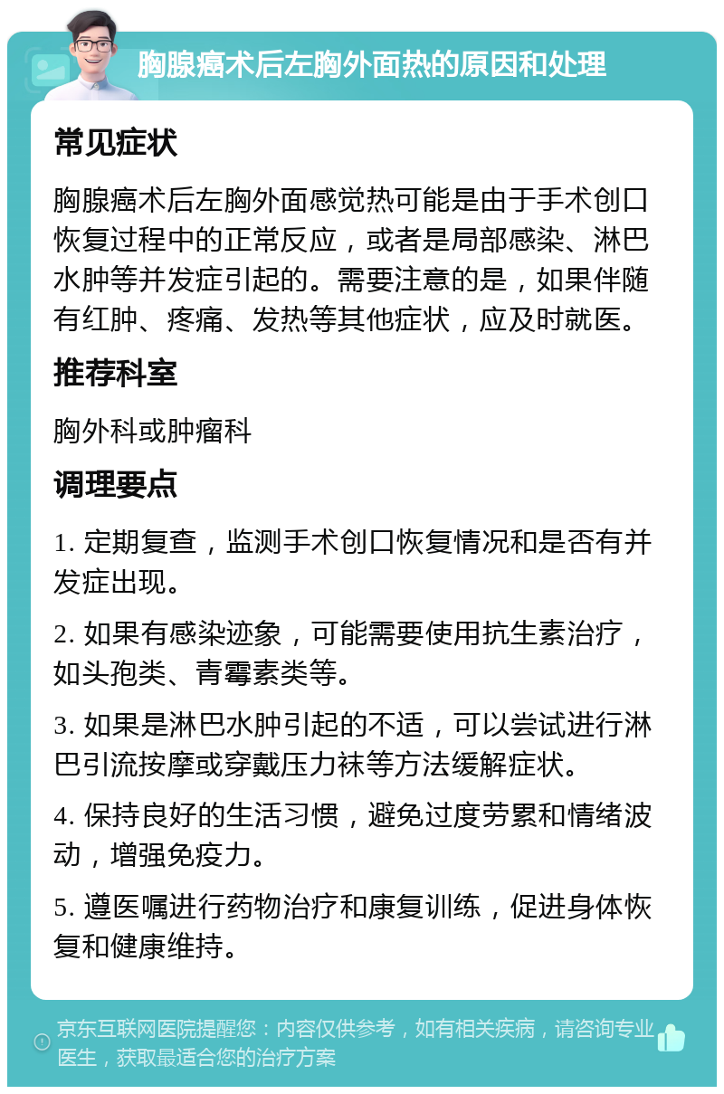 胸腺癌术后左胸外面热的原因和处理 常见症状 胸腺癌术后左胸外面感觉热可能是由于手术创口恢复过程中的正常反应，或者是局部感染、淋巴水肿等并发症引起的。需要注意的是，如果伴随有红肿、疼痛、发热等其他症状，应及时就医。 推荐科室 胸外科或肿瘤科 调理要点 1. 定期复查，监测手术创口恢复情况和是否有并发症出现。 2. 如果有感染迹象，可能需要使用抗生素治疗，如头孢类、青霉素类等。 3. 如果是淋巴水肿引起的不适，可以尝试进行淋巴引流按摩或穿戴压力袜等方法缓解症状。 4. 保持良好的生活习惯，避免过度劳累和情绪波动，增强免疫力。 5. 遵医嘱进行药物治疗和康复训练，促进身体恢复和健康维持。