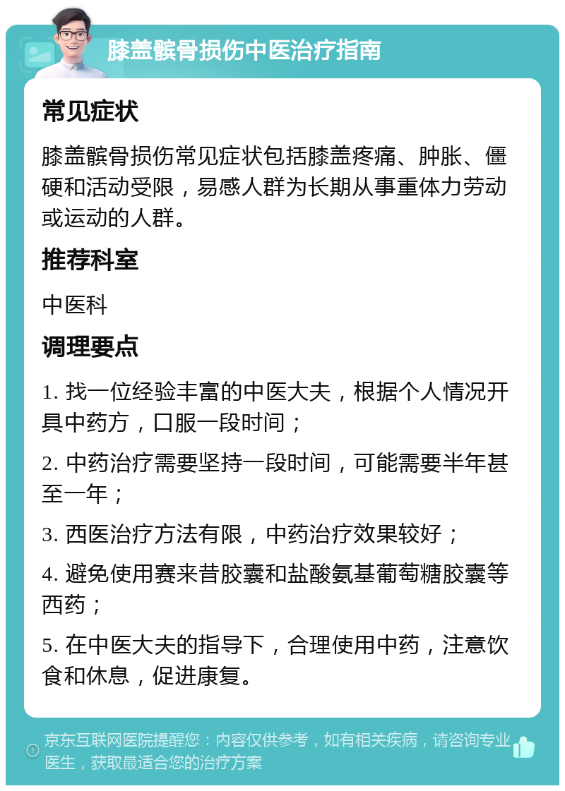 膝盖髌骨损伤中医治疗指南 常见症状 膝盖髌骨损伤常见症状包括膝盖疼痛、肿胀、僵硬和活动受限，易感人群为长期从事重体力劳动或运动的人群。 推荐科室 中医科 调理要点 1. 找一位经验丰富的中医大夫，根据个人情况开具中药方，口服一段时间； 2. 中药治疗需要坚持一段时间，可能需要半年甚至一年； 3. 西医治疗方法有限，中药治疗效果较好； 4. 避免使用赛来昔胶囊和盐酸氨基葡萄糖胶囊等西药； 5. 在中医大夫的指导下，合理使用中药，注意饮食和休息，促进康复。