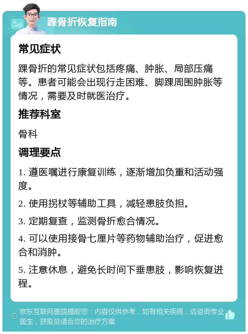 踝骨折恢复指南 常见症状 踝骨折的常见症状包括疼痛、肿胀、局部压痛等。患者可能会出现行走困难、脚踝周围肿胀等情况，需要及时就医治疗。 推荐科室 骨科 调理要点 1. 遵医嘱进行康复训练，逐渐增加负重和活动强度。 2. 使用拐杖等辅助工具，减轻患肢负担。 3. 定期复查，监测骨折愈合情况。 4. 可以使用接骨七厘片等药物辅助治疗，促进愈合和消肿。 5. 注意休息，避免长时间下垂患肢，影响恢复进程。