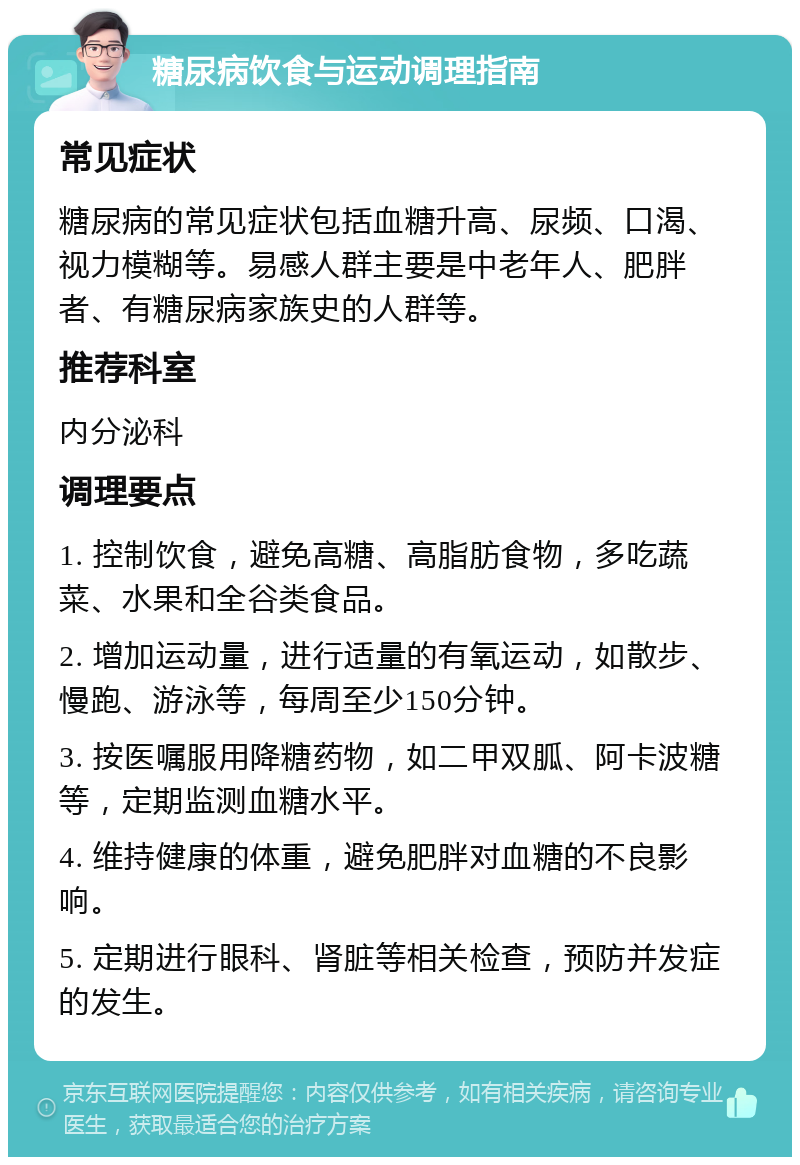 糖尿病饮食与运动调理指南 常见症状 糖尿病的常见症状包括血糖升高、尿频、口渴、视力模糊等。易感人群主要是中老年人、肥胖者、有糖尿病家族史的人群等。 推荐科室 内分泌科 调理要点 1. 控制饮食，避免高糖、高脂肪食物，多吃蔬菜、水果和全谷类食品。 2. 增加运动量，进行适量的有氧运动，如散步、慢跑、游泳等，每周至少150分钟。 3. 按医嘱服用降糖药物，如二甲双胍、阿卡波糖等，定期监测血糖水平。 4. 维持健康的体重，避免肥胖对血糖的不良影响。 5. 定期进行眼科、肾脏等相关检查，预防并发症的发生。