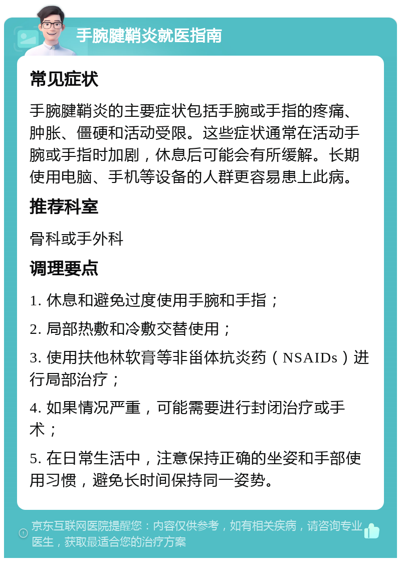 手腕腱鞘炎就医指南 常见症状 手腕腱鞘炎的主要症状包括手腕或手指的疼痛、肿胀、僵硬和活动受限。这些症状通常在活动手腕或手指时加剧，休息后可能会有所缓解。长期使用电脑、手机等设备的人群更容易患上此病。 推荐科室 骨科或手外科 调理要点 1. 休息和避免过度使用手腕和手指； 2. 局部热敷和冷敷交替使用； 3. 使用扶他林软膏等非甾体抗炎药（NSAIDs）进行局部治疗； 4. 如果情况严重，可能需要进行封闭治疗或手术； 5. 在日常生活中，注意保持正确的坐姿和手部使用习惯，避免长时间保持同一姿势。