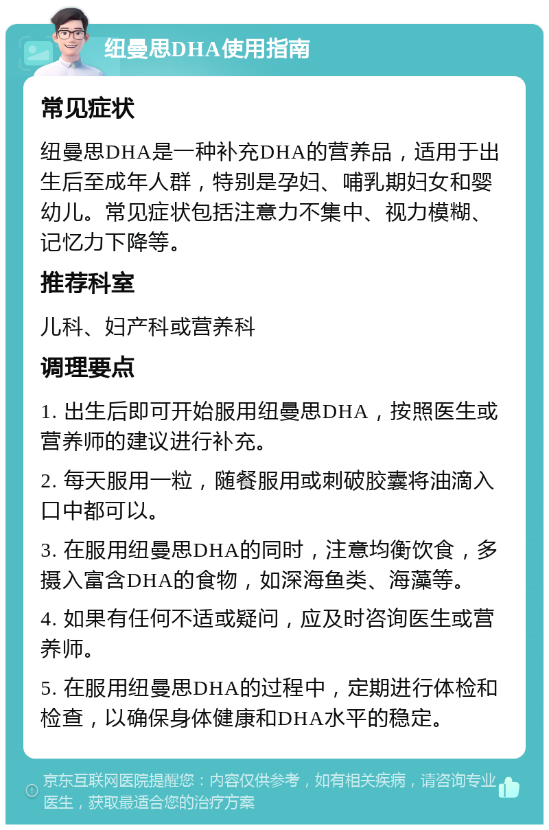 纽曼思DHA使用指南 常见症状 纽曼思DHA是一种补充DHA的营养品，适用于出生后至成年人群，特别是孕妇、哺乳期妇女和婴幼儿。常见症状包括注意力不集中、视力模糊、记忆力下降等。 推荐科室 儿科、妇产科或营养科 调理要点 1. 出生后即可开始服用纽曼思DHA，按照医生或营养师的建议进行补充。 2. 每天服用一粒，随餐服用或刺破胶囊将油滴入口中都可以。 3. 在服用纽曼思DHA的同时，注意均衡饮食，多摄入富含DHA的食物，如深海鱼类、海藻等。 4. 如果有任何不适或疑问，应及时咨询医生或营养师。 5. 在服用纽曼思DHA的过程中，定期进行体检和检查，以确保身体健康和DHA水平的稳定。