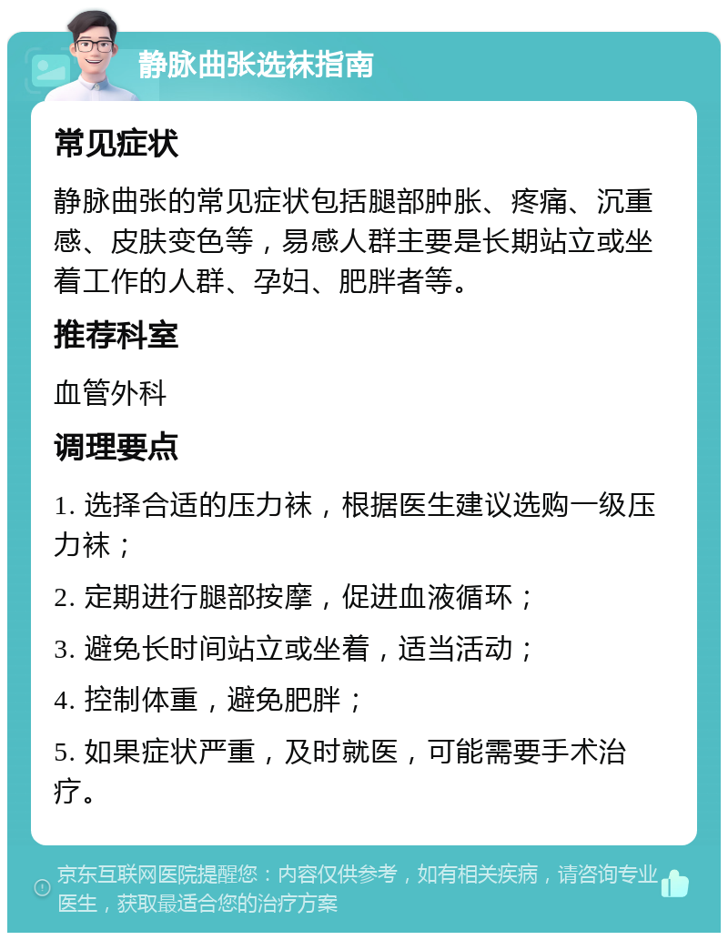 静脉曲张选袜指南 常见症状 静脉曲张的常见症状包括腿部肿胀、疼痛、沉重感、皮肤变色等，易感人群主要是长期站立或坐着工作的人群、孕妇、肥胖者等。 推荐科室 血管外科 调理要点 1. 选择合适的压力袜，根据医生建议选购一级压力袜； 2. 定期进行腿部按摩，促进血液循环； 3. 避免长时间站立或坐着，适当活动； 4. 控制体重，避免肥胖； 5. 如果症状严重，及时就医，可能需要手术治疗。