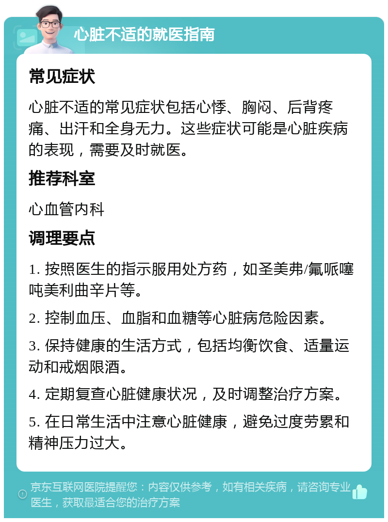 心脏不适的就医指南 常见症状 心脏不适的常见症状包括心悸、胸闷、后背疼痛、出汗和全身无力。这些症状可能是心脏疾病的表现，需要及时就医。 推荐科室 心血管内科 调理要点 1. 按照医生的指示服用处方药，如圣美弗/氟哌噻吨美利曲辛片等。 2. 控制血压、血脂和血糖等心脏病危险因素。 3. 保持健康的生活方式，包括均衡饮食、适量运动和戒烟限酒。 4. 定期复查心脏健康状况，及时调整治疗方案。 5. 在日常生活中注意心脏健康，避免过度劳累和精神压力过大。