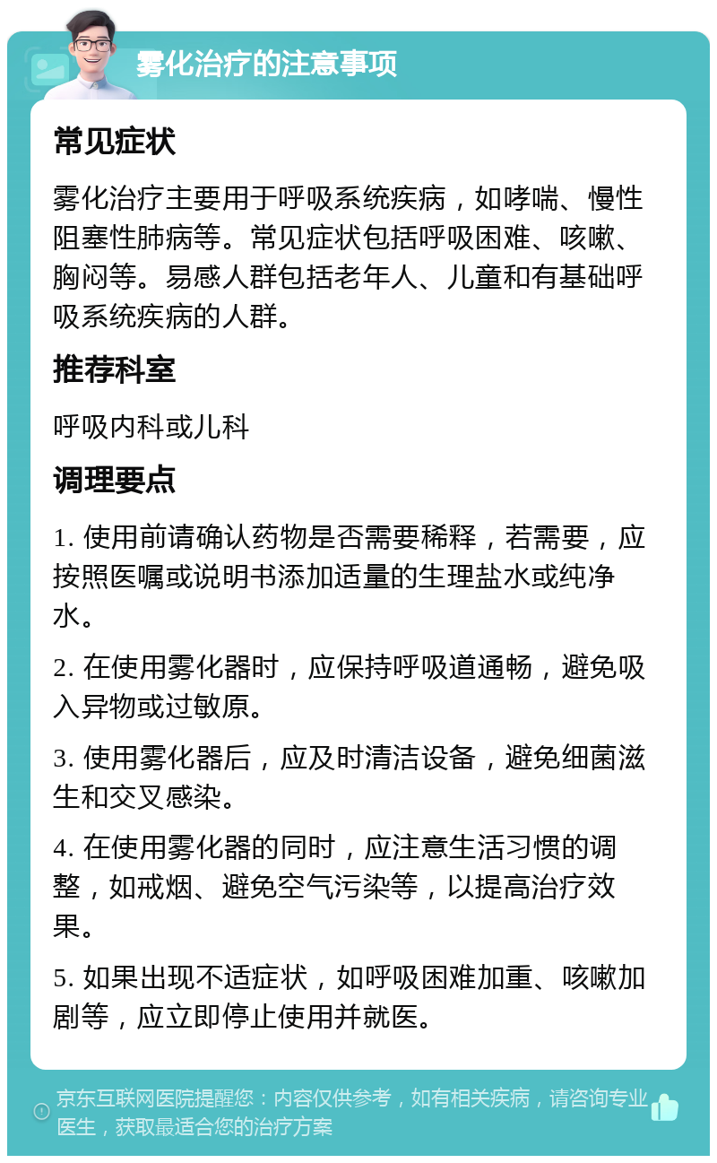 雾化治疗的注意事项 常见症状 雾化治疗主要用于呼吸系统疾病，如哮喘、慢性阻塞性肺病等。常见症状包括呼吸困难、咳嗽、胸闷等。易感人群包括老年人、儿童和有基础呼吸系统疾病的人群。 推荐科室 呼吸内科或儿科 调理要点 1. 使用前请确认药物是否需要稀释，若需要，应按照医嘱或说明书添加适量的生理盐水或纯净水。 2. 在使用雾化器时，应保持呼吸道通畅，避免吸入异物或过敏原。 3. 使用雾化器后，应及时清洁设备，避免细菌滋生和交叉感染。 4. 在使用雾化器的同时，应注意生活习惯的调整，如戒烟、避免空气污染等，以提高治疗效果。 5. 如果出现不适症状，如呼吸困难加重、咳嗽加剧等，应立即停止使用并就医。