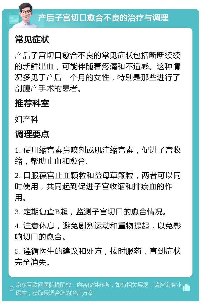 产后子宫切口愈合不良的治疗与调理 常见症状 产后子宫切口愈合不良的常见症状包括断断续续的新鲜出血，可能伴随着疼痛和不适感。这种情况多见于产后一个月的女性，特别是那些进行了剖腹产手术的患者。 推荐科室 妇产科 调理要点 1. 使用缩宫素鼻喷剂或肌注缩宫素，促进子宫收缩，帮助止血和愈合。 2. 口服葆宫止血颗粒和益母草颗粒，两者可以同时使用，共同起到促进子宫收缩和排瘀血的作用。 3. 定期复查B超，监测子宫切口的愈合情况。 4. 注意休息，避免剧烈运动和重物提起，以免影响切口的愈合。 5. 遵循医生的建议和处方，按时服药，直到症状完全消失。