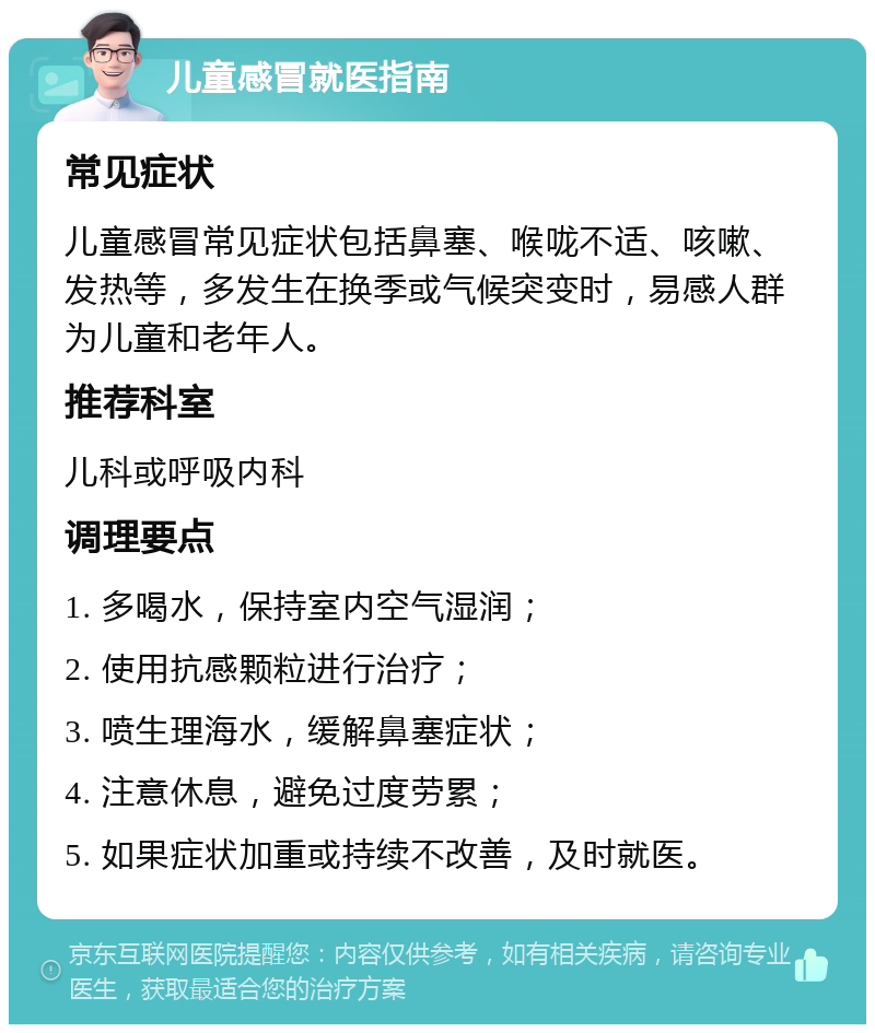 儿童感冒就医指南 常见症状 儿童感冒常见症状包括鼻塞、喉咙不适、咳嗽、发热等，多发生在换季或气候突变时，易感人群为儿童和老年人。 推荐科室 儿科或呼吸内科 调理要点 1. 多喝水，保持室内空气湿润； 2. 使用抗感颗粒进行治疗； 3. 喷生理海水，缓解鼻塞症状； 4. 注意休息，避免过度劳累； 5. 如果症状加重或持续不改善，及时就医。