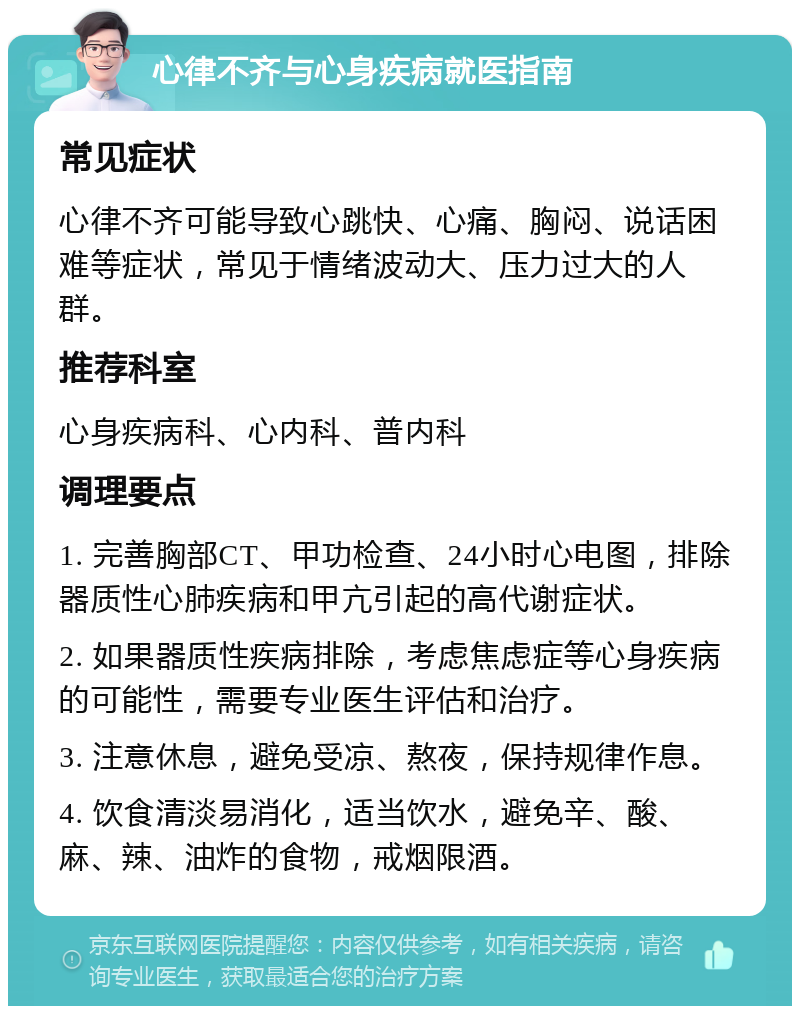 心律不齐与心身疾病就医指南 常见症状 心律不齐可能导致心跳快、心痛、胸闷、说话困难等症状，常见于情绪波动大、压力过大的人群。 推荐科室 心身疾病科、心内科、普内科 调理要点 1. 完善胸部CT、甲功检查、24小时心电图，排除器质性心肺疾病和甲亢引起的高代谢症状。 2. 如果器质性疾病排除，考虑焦虑症等心身疾病的可能性，需要专业医生评估和治疗。 3. 注意休息，避免受凉、熬夜，保持规律作息。 4. 饮食清淡易消化，适当饮水，避免辛、酸、麻、辣、油炸的食物，戒烟限酒。