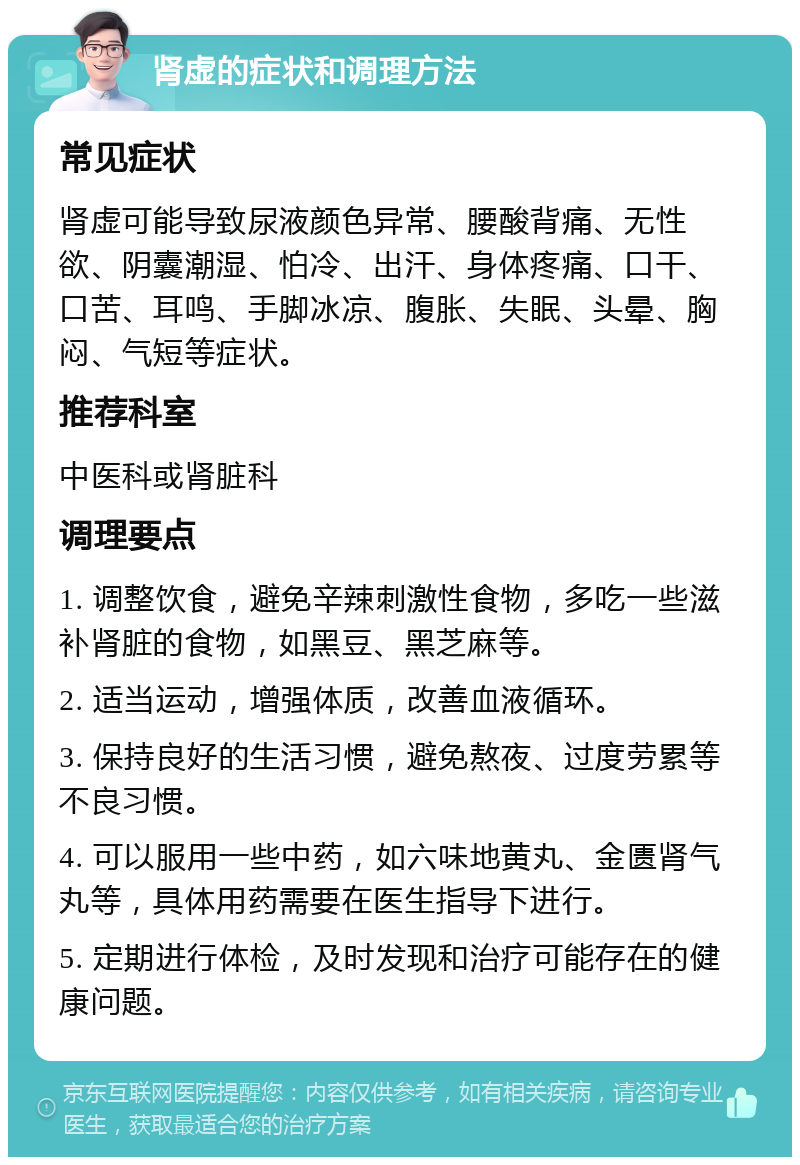 肾虚的症状和调理方法 常见症状 肾虚可能导致尿液颜色异常、腰酸背痛、无性欲、阴囊潮湿、怕冷、出汗、身体疼痛、口干、口苦、耳鸣、手脚冰凉、腹胀、失眠、头晕、胸闷、气短等症状。 推荐科室 中医科或肾脏科 调理要点 1. 调整饮食，避免辛辣刺激性食物，多吃一些滋补肾脏的食物，如黑豆、黑芝麻等。 2. 适当运动，增强体质，改善血液循环。 3. 保持良好的生活习惯，避免熬夜、过度劳累等不良习惯。 4. 可以服用一些中药，如六味地黄丸、金匮肾气丸等，具体用药需要在医生指导下进行。 5. 定期进行体检，及时发现和治疗可能存在的健康问题。