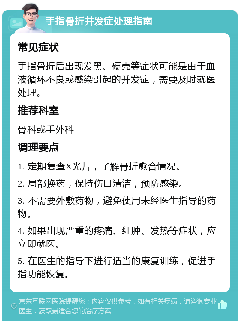 手指骨折并发症处理指南 常见症状 手指骨折后出现发黑、硬壳等症状可能是由于血液循环不良或感染引起的并发症，需要及时就医处理。 推荐科室 骨科或手外科 调理要点 1. 定期复查X光片，了解骨折愈合情况。 2. 局部换药，保持伤口清洁，预防感染。 3. 不需要外敷药物，避免使用未经医生指导的药物。 4. 如果出现严重的疼痛、红肿、发热等症状，应立即就医。 5. 在医生的指导下进行适当的康复训练，促进手指功能恢复。