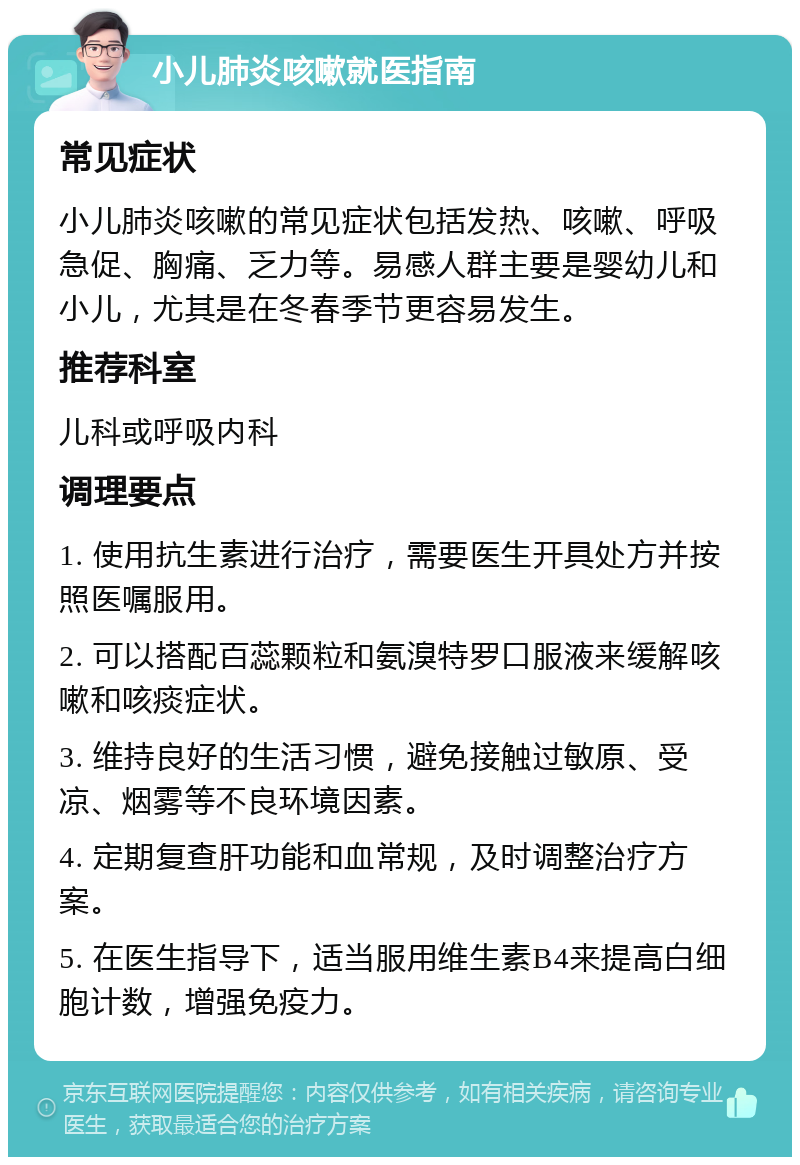 小儿肺炎咳嗽就医指南 常见症状 小儿肺炎咳嗽的常见症状包括发热、咳嗽、呼吸急促、胸痛、乏力等。易感人群主要是婴幼儿和小儿，尤其是在冬春季节更容易发生。 推荐科室 儿科或呼吸内科 调理要点 1. 使用抗生素进行治疗，需要医生开具处方并按照医嘱服用。 2. 可以搭配百蕊颗粒和氨溴特罗口服液来缓解咳嗽和咳痰症状。 3. 维持良好的生活习惯，避免接触过敏原、受凉、烟雾等不良环境因素。 4. 定期复查肝功能和血常规，及时调整治疗方案。 5. 在医生指导下，适当服用维生素B4来提高白细胞计数，增强免疫力。