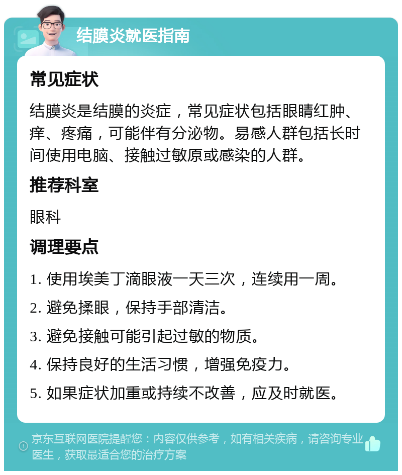 结膜炎就医指南 常见症状 结膜炎是结膜的炎症，常见症状包括眼睛红肿、痒、疼痛，可能伴有分泌物。易感人群包括长时间使用电脑、接触过敏原或感染的人群。 推荐科室 眼科 调理要点 1. 使用埃美丁滴眼液一天三次，连续用一周。 2. 避免揉眼，保持手部清洁。 3. 避免接触可能引起过敏的物质。 4. 保持良好的生活习惯，增强免疫力。 5. 如果症状加重或持续不改善，应及时就医。