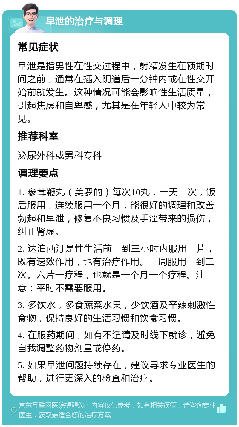 早泄的治疗与调理 常见症状 早泄是指男性在性交过程中，射精发生在预期时间之前，通常在插入阴道后一分钟内或在性交开始前就发生。这种情况可能会影响性生活质量，引起焦虑和自卑感，尤其是在年轻人中较为常见。 推荐科室 泌尿外科或男科专科 调理要点 1. 参茸鞭丸（美罗的）每次10丸，一天二次，饭后服用，连续服用一个月，能很好的调理和改善勃起和早泄，修复不良习惯及手淫带来的损伤，纠正肾虚。 2. 达泊西汀是性生活前一到三小时内服用一片，既有速效作用，也有治疗作用。一周服用一到二次。六片一疗程，也就是一个月一个疗程。注意：平时不需要服用。 3. 多饮水，多食蔬菜水果，少饮酒及辛辣刺激性食物，保持良好的生活习惯和饮食习惯。 4. 在服药期间，如有不适请及时线下就诊，避免自我调整药物剂量或停药。 5. 如果早泄问题持续存在，建议寻求专业医生的帮助，进行更深入的检查和治疗。