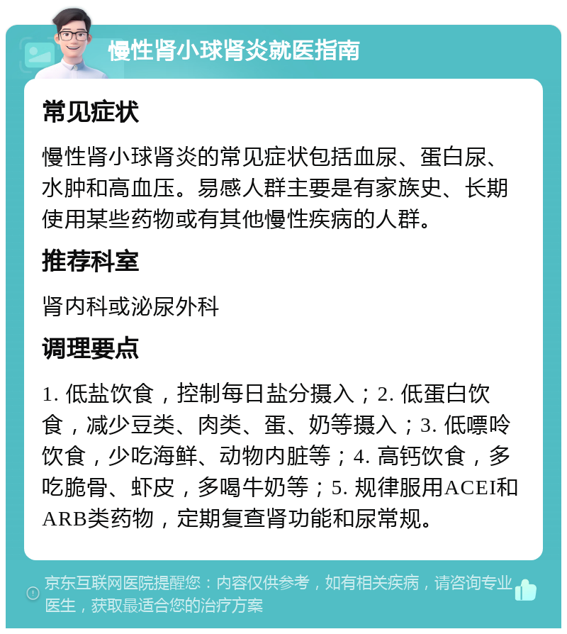 慢性肾小球肾炎就医指南 常见症状 慢性肾小球肾炎的常见症状包括血尿、蛋白尿、水肿和高血压。易感人群主要是有家族史、长期使用某些药物或有其他慢性疾病的人群。 推荐科室 肾内科或泌尿外科 调理要点 1. 低盐饮食，控制每日盐分摄入；2. 低蛋白饮食，减少豆类、肉类、蛋、奶等摄入；3. 低嘌呤饮食，少吃海鲜、动物内脏等；4. 高钙饮食，多吃脆骨、虾皮，多喝牛奶等；5. 规律服用ACEI和ARB类药物，定期复查肾功能和尿常规。