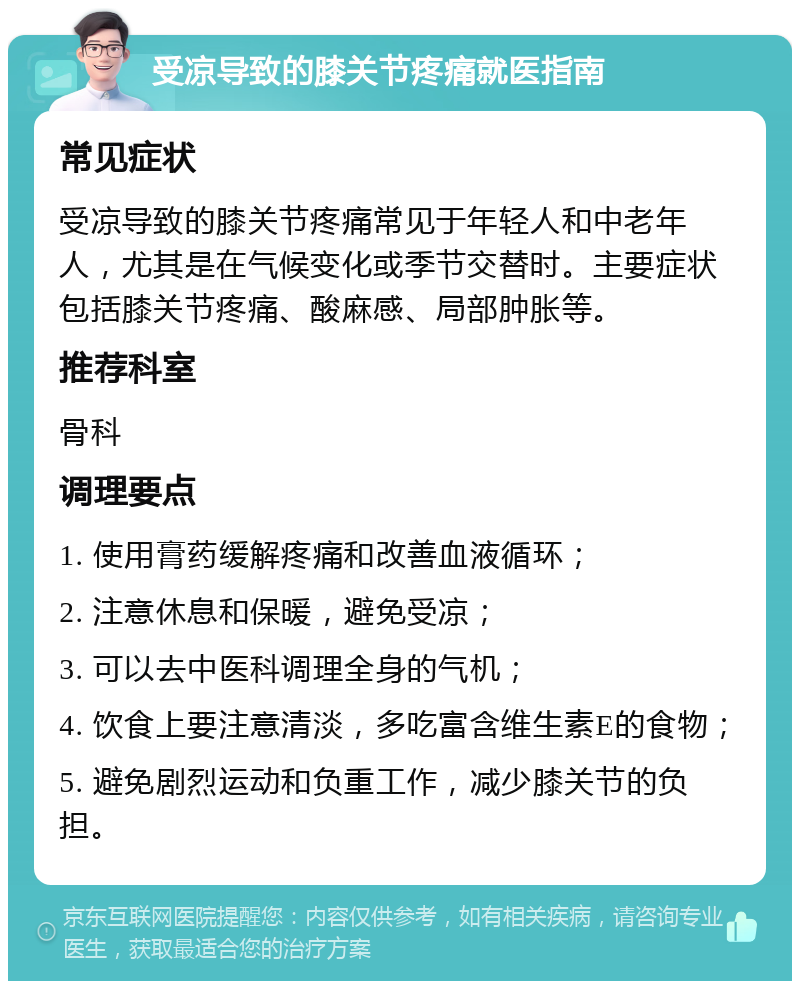 受凉导致的膝关节疼痛就医指南 常见症状 受凉导致的膝关节疼痛常见于年轻人和中老年人，尤其是在气候变化或季节交替时。主要症状包括膝关节疼痛、酸麻感、局部肿胀等。 推荐科室 骨科 调理要点 1. 使用膏药缓解疼痛和改善血液循环； 2. 注意休息和保暖，避免受凉； 3. 可以去中医科调理全身的气机； 4. 饮食上要注意清淡，多吃富含维生素E的食物； 5. 避免剧烈运动和负重工作，减少膝关节的负担。